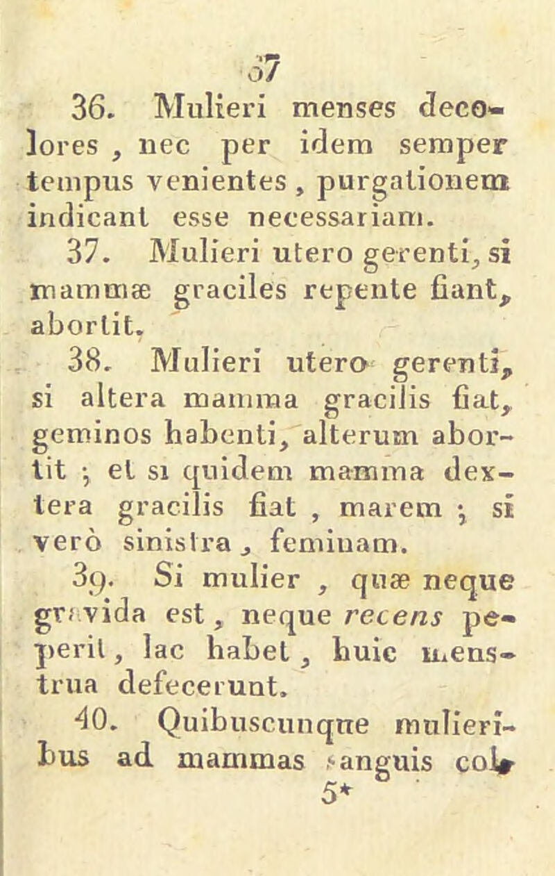 61 36. Mulieri menses deco- lores , nec per idem semper tempus venientes, purgationem indicant esse necessariam. 37. Mulieri utero gerentij si mammae graciles repente fiant, abortit. 38. Mulieri utero gerenti, si altera mamma gracilis fiat, geminos habenti, alterum abor- tit •, et si cjuidem mamma dex- tera gracilis fiat , marem •, si vero sinistra, feminam. 89. Si mulier , qu8e neque grj.vida est, neque recens pe- peril, lac habet, huic mens- trua defecerunt. ■^0. Quibuscunque mulieri- bus ad, mammas ‘anguis coir 5*-