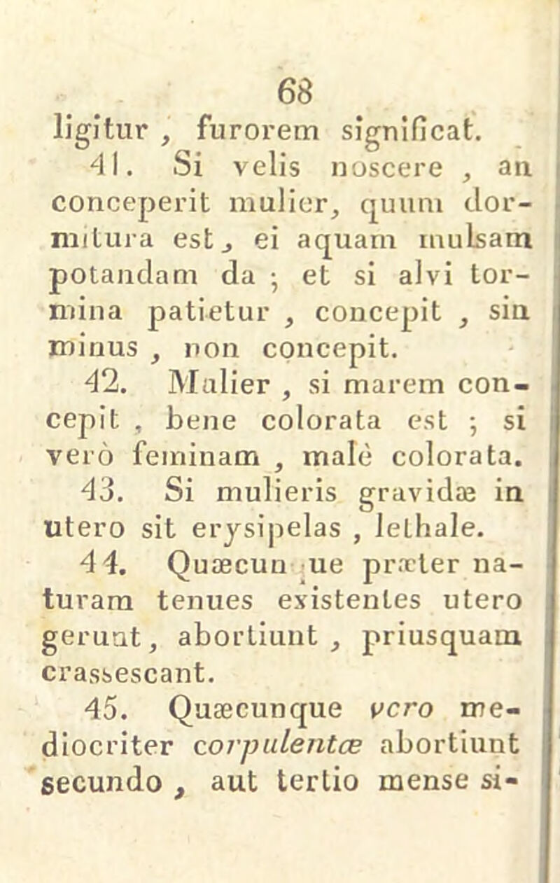 ligitur , furorem significat. 41. Si velis noscere , an i conceperit mulier, quum dor- I niilura est, ei aquam mulsam ij potandam da •, et si alvi tor- mina patietur , concepit , sin i minus , non concepit. 42. Mulier , si marem con- i cepit , bene colorata est ; si i vero feminam , male colorata. ' 43. Si mulieris gravida in utero sit erysipelas , lethale. 4 4. Quaecun ue pr.xter na- turam tenues existentes utero : geruut, abortiunt, priusquam crassescant. 45. Quaecunque ucro me- ■ diocriter corpulentcB abortiunt secundo , aut tertio mense si-