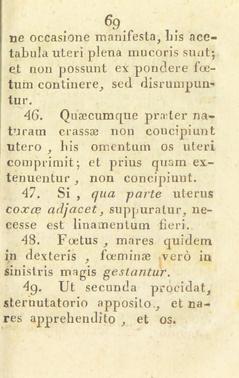 ^9. ne occasione manifesla, Ins ace- tabula uteri plena mucoris sunt; et non possunt ex pondere foe- tum continere^ sed disrumpun- tur. 46. Quaecumque praeter na- ! turam crassae non concipiunt ! utero , bis omentum os uteri comprimit; et prius quam ex- tenuentur , non concipiunt. 41. Si , qua parte uterus coxce adjacet, suppuratur, ne- cesse est linamentum fieri.. ■^8. Foetus , mares quidem in dexteris , foeminae .vero in sinistris magis gestantur. 4^. Ut secunda procidat, steruutatorio apposito., et na- res apprehendito , et os.