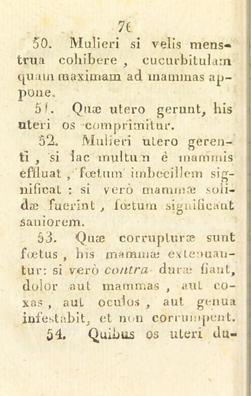 7( 50. Mulieri si velis mens« trua cohibere , cucurbitulam qu.ua naaxiuTiam ad inaminas aj^j- poue, 51. Qnx utero gerunt, his uteri os comprimitur. '52. Mul ieri utero geren- ti , si lac multun e mammis eftluat , foetum imbecillem sig- nificat ; si vero mamma; soli- dae fuerint , foetum siguificaut saniorem. 53. Quae corrupturae sunt foetus , his mamma; exLenuau- tur; si vero contra duno fiant, dolor aut mammas , auL co- xas , aut oculos , aut genua infestabit, et m-n corrumpent. Quibus OS Uteri du-