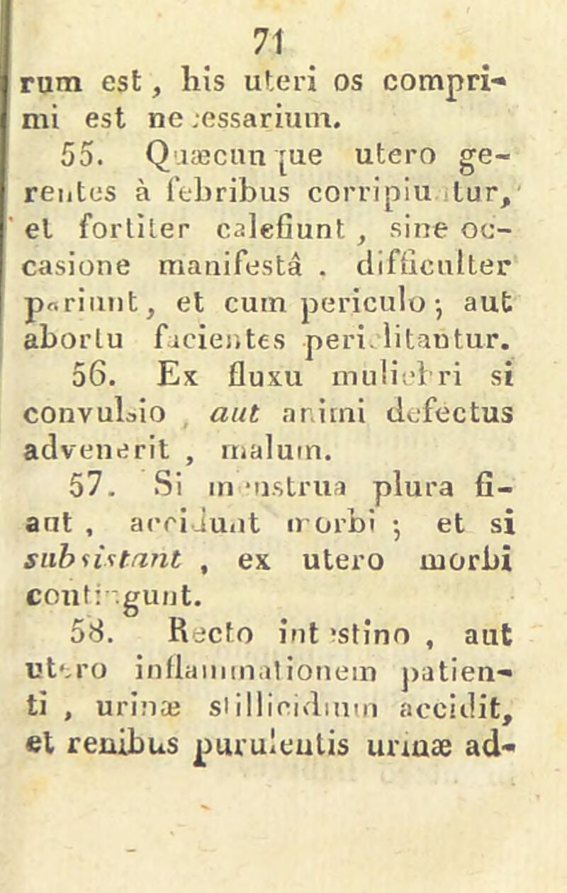 rum est, liis ut.eri os compri-» mi est ne ;essarium. 55. Qaaeciin [ue utero ge- rentes a febribus corripiu ilur, el fortiter calefiunt , sine oc- casione manifesta . difficulter poriiint, et cum periculo •, aut abortu facientes peri, litantur. 56. Ex fluxu mulicfri si convulaio aut animi defectus advenerit , malum. 57. Si in ‘ii.strua plura fi- aut , acci Juiit u orbi •, et si subsistant , ex utero morbi couti .gunt. 58. Recto iut ‘stino , aut utero inflammationem j)atien- ti , urinaj siillicidium accidit, et renibus purulentis unnse ad-