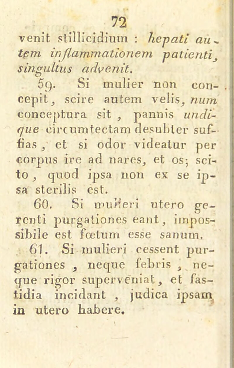 venit slillicidium : hepati au^ tpm inflammationem palientij sinsrultus advenit. r> 5f). Si mulier non cori- cepit j scire autem velis^ num \ conceptura sit , pannis undi- \ que circumtectam clesuLler suf- ! fias , et si odor videatur per corpus ire ad nares^ et os; sci- to ^ quod ipsa non ex se ip- sa sterilis est. 60. Si mu/leri utero ge- renti purgationes eant, impos- sibile est foetum esse sanum. 61. Si mulieri cessent pur- gationes , neque febris ^ ne- que rigor superveniat, et fas- tidia incidant , judica ipsam in utero habere.