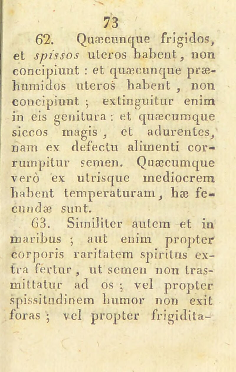 62. Quaeciinqne frigidos, et spissos uleros babeut, non concipiunt : et qu33cunque praj- luimiaos uteros habent , non concipiunt ; extinguitur enim in eis genitura ; et qufecumque siccos magis , et adurentes, nam ex defectu alimenti cor- rumpitur semen. Quaecumque vero ex utrisque mediocrem habent temperaturam, hae fe- cundae sunt, 63. Similiter autem et in maribus ; aut enim proj>ter corporis raritatem spiritus ex- tra fertur , ut sernen non Iras- miItatur ad os ; vel proj)ter spissitudinem humor non exit foras ; vel propter frigidila-