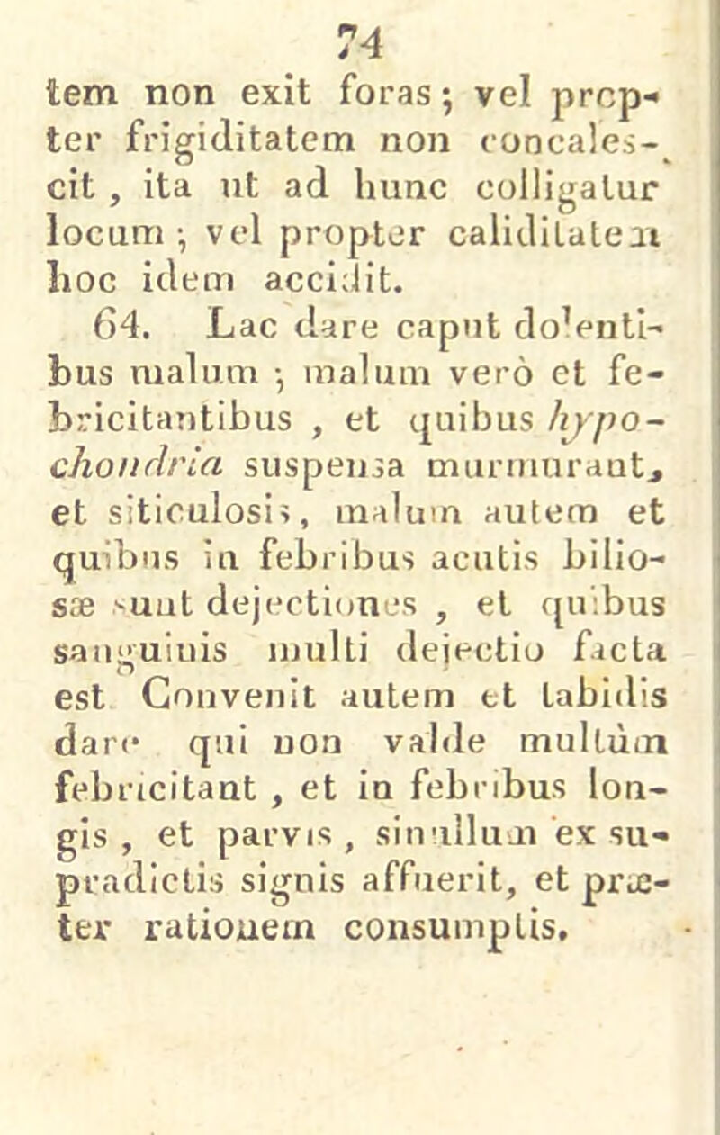 tem non exit foras; vel jircp- ter frigiditatem non concales-^ cit, ita ut ad hunc colligatur locum ; vel propter calidilaleii lioc idem acci;lit. 64. Lac dare caput docenti- bus malum ; malum vero et fe- bricitantibus , et quibus hjpo- chondria suspensa muruiurautj et siticulosi?, malum autem et quibus iu febribus acutis bilio- i sae '■uat dejectiones , et quibus I sanguinis multi dejectio facta | est Convenit autem et tabidis , dare qui non valde multum i febricitant , et in febribus lon- gis , et parvis, sinullum ex su- pradictis signis affuerit, et prie- ■ ter rationem consumptis.
