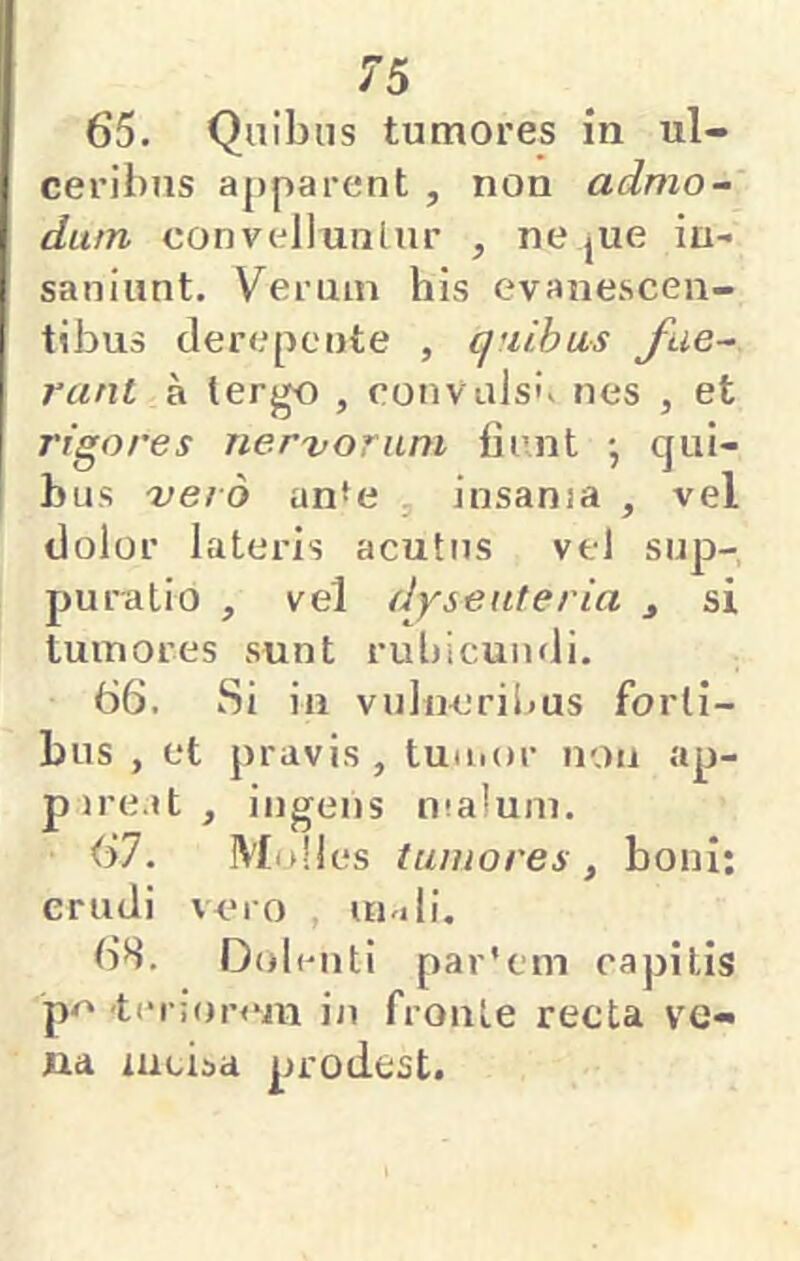65. Quibus tumores in ul- ceribus apparent , non admo- dum convellunlur , ne jue in- saniunt. Verum his evanescen- tibus derepente , quibus fue- rant a tergo , cotivulsK nes , et rigores nervorum fient ; qui- bus vero anfe , insania , vel dolor lateris acutus vel sup- puratio , vel dysenteria ^ si tumores sunt rubicundi. 66. Si in vulneribus forti- bus , et pravis , tuinor non ap- pire.it, ingens malum. 67. Mnlles tumores , boni: erudi vero , uu»li. 6S. Dolenti par'em capitis p<' 'tei ionun in fronte recta ve- na incisa prodest.