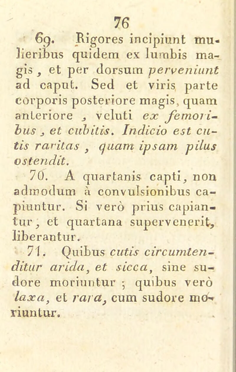 69. Rigores incipiunt mu- lieribus quidem ex lumbis ma- gis , et per dorsum perveniunt ad caput. Sed et viris parte corporis posteriore magis, quam anteriore j vcluti ex Jimoli- bus j et cubitis. Indicio est cu- tis raritas , quam ipsam pilus ostendit. 76. A quartanis capti, non admodum a convulsionibus ca- piuntur. Si vero prius capian- tur, et quartana supervenerit, liberantur. 71. Quibus cutis circumten- ditur arida, et sicca, sine su- dore moriuntur •, quibus vero laxa, et rara, cum sudore mo- riuntur.