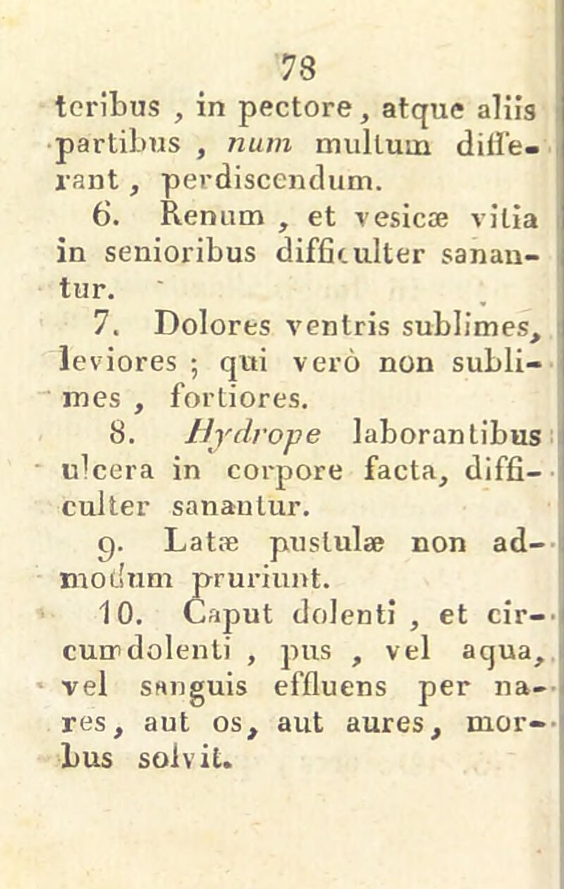 teribus , in pectore, atque aliis • partibus , num mullum dille- i-ant, perdiscendum. 6. Renum , et vesicae vilia in senioribus difficulter sanan- ' tur. 7. Dolores ventris sublimes, leviores ; qui vero non subli- mes , fortiores. 8. Hydrope laborantibus; ulcera in coi'pore facta, diffi-- culter sanantur. C). Latae pustulae non ad-> modum prm-iunt. 10. Caput dolenti, et cir--i cun>dolenti , pus , vel aqua, vel sanguis effluens per na-’ res, aut os, aut aures, mor-- bus solvit.