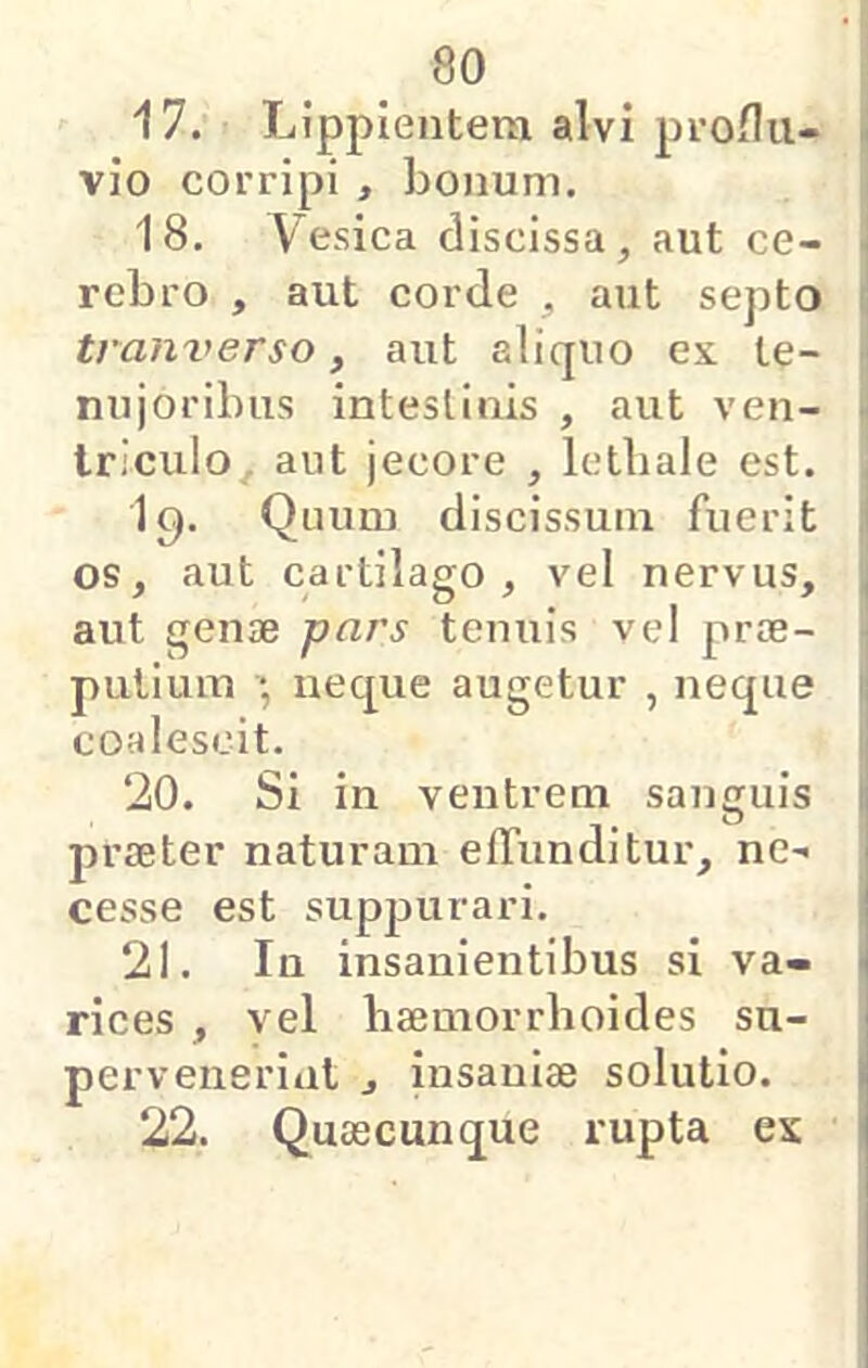 17. Lippientem alvi proHu- vio coi'ripi , bonum. 18. Vesica discissa, aut ce- rebro , aut corde , aut septo traiiverso, aut aliquo ex le- nujoribus intestinis , aut ven- triculo aut jecore , letbale est. 19. Quum discissum fuerit os, aut cartilago, vel nervus, aut genae pars tenuis vel prae- putium neque augetur , neque coalescit. ‘20. Si in ventrem sanguis praeter naturam effunditur, ne- cesse est supjjurari. 21. In insanientibus si va- rices , vel baemorrhoides su- pervenerint , insaniae solutio. 22. Quaecunque rupta es