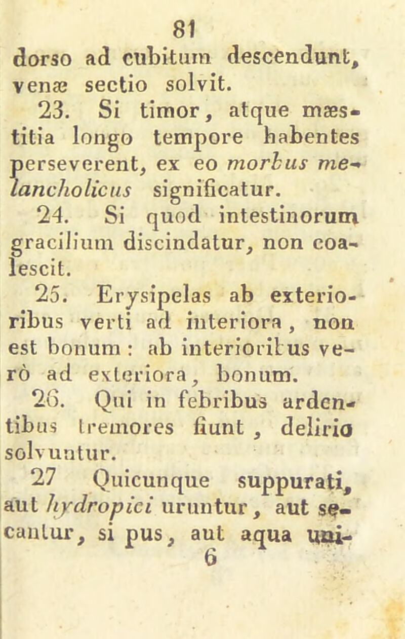 dorso ad cubitum descendunt, venaj sectio solvit. 23. Si timor, atque maes- titia longo tempore habentes perseverent, ex eo morhus me- lancholicus significatur. 24. Si quod intestinorum gracilium discindatur, non coa- lescit. 25. Erysipelas ab exterio- ribus verti ad interiora , non est bonum : ab interioribus ve- ro ad exteriora, bonum. 2(5. Qui in febribus arden- tibus tremores fiunt , delirio solvuntur. 27 Quicunque suppurati, aut hydropici uruntur, aut sf- caulur, si pus, aut aqua uni- 6