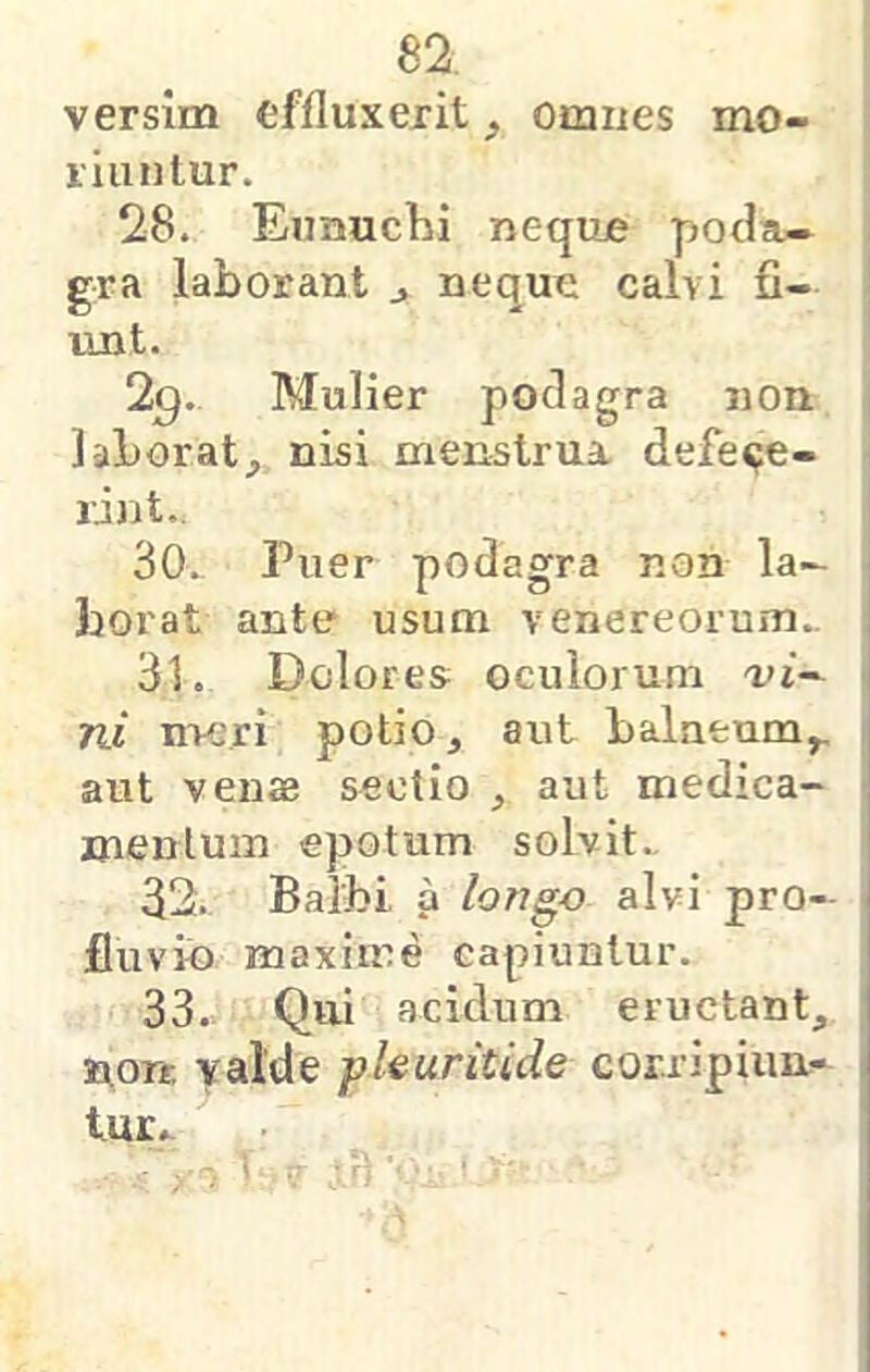 versim effluxerit ^ Omues mo- vi iinlur. 28. Eunuchi nequje poda- gra laborant ^ neque calvi fi- unt. 29. Mulier podagra non laborat;, nisi menstrua defece- rint.. 30. Puer podagra non la- Jjorat ante usum venereorum.. 31. Dolores oculorum a't- ni nvjri potio, aut balatum,, aut venag sectio , aut medica- mentum epotum solvit., 32. Balbi a longo alvi pro- fluvii) maxime capiuntur. 33.. Qui acidum eructant, nort yalde pkuritide corripiun- tur..