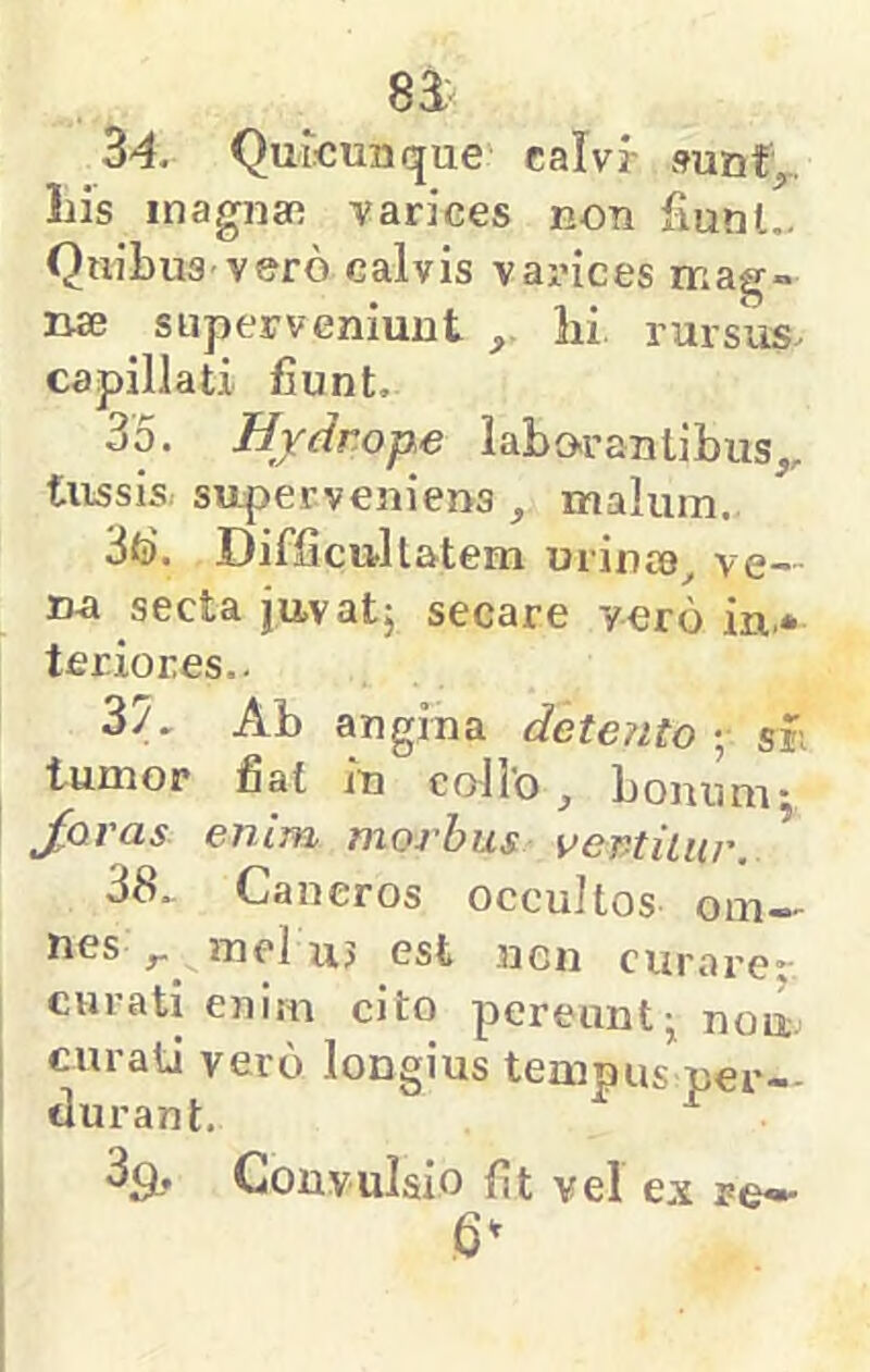 34. Quicunque calvr »unf,. Lis inagnaa varices koti fiunl.. Quibus vero calvis varices mag- nae superveniunt lii rursus, capillati fiunt. 35. Hydrope labor an tibuSj,, tussis, superveniens , malum. 3fo\ Difficttllatem urinae, ve- nai secta juvat, secare vero in* teriores.. 3/. Ab angina deterito ; si; tumor fiat in collo, bonum- Joras enim morbus vertiliir. 38. Cancros occultos om-.^ nes j. inel uj est ncn curai-er curati enim cito pereunt^ nou. curati vero longius tempus per- durant. ^ 39, Convulsio fit vel ex re» 6^