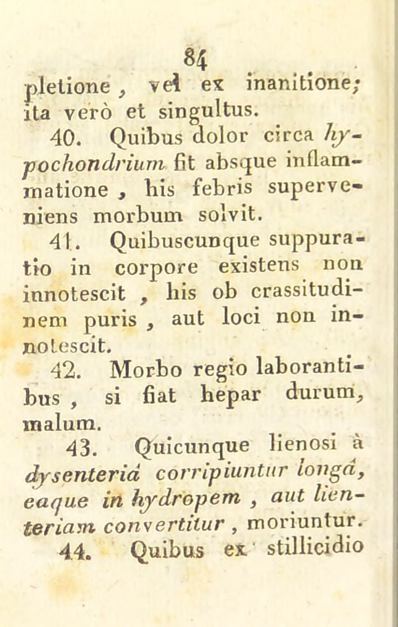 plelione, vei ex inanitione; ita vero et singultus. 40. Quibus dolor circa hf~ pochondrium fit absque inflam- matione , his febris superve- niens morbum solvit. 41. Quibuscunque suppura- tio in corpore existens non innotescit , his ob crassitudi- nem puris , aut loci non in- notescit. 42. Morbo regio laboranti- bus , si fiat hepar durum, malum, 43. Quicunque lienosi a dysenteria corripiuntur longa, eaque in hydropem , aut lien- teriam consertitur, moriuntur. 44. Quibus ex stillicidio
