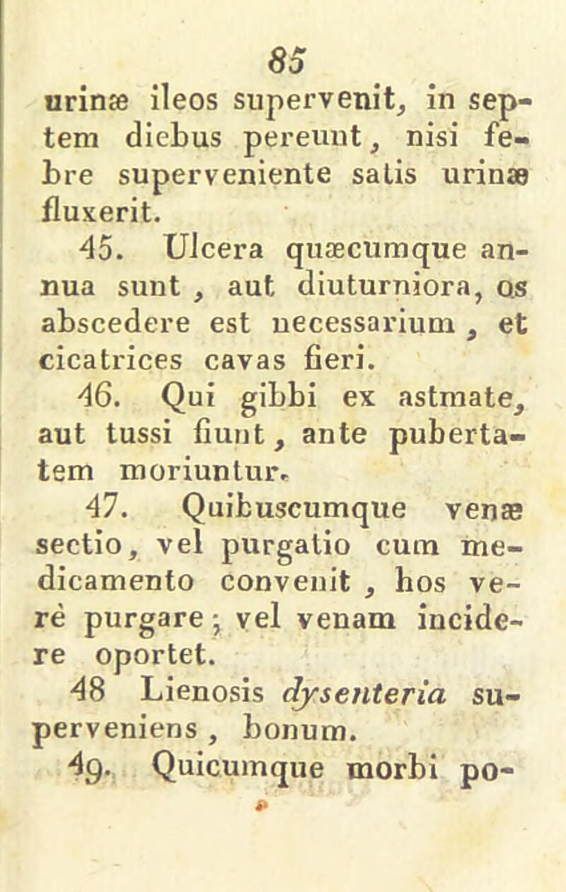 urinse ileos supervenit^ in sep- tem diebus pereunt, nisi fe- bre superveniente salis urinse fluxerit. 45. Ulcera quaecumque an- nua sunt , aut diuturniora, qs abscedere est necessarium , et cicatrices cavas fieri. 46. Qui gibbi ex astmate, aut tussi fiunt, ante puberta- tem moriuntm% 47. Quibuscumque venae sectio, vel purgatio cum me- dicamento convenit , hos ve- re purgare j vel venam incide- re oportet. 48 Lienosis dysenteria su- perveniens , bonum. 4g., Quicumque morbi po-