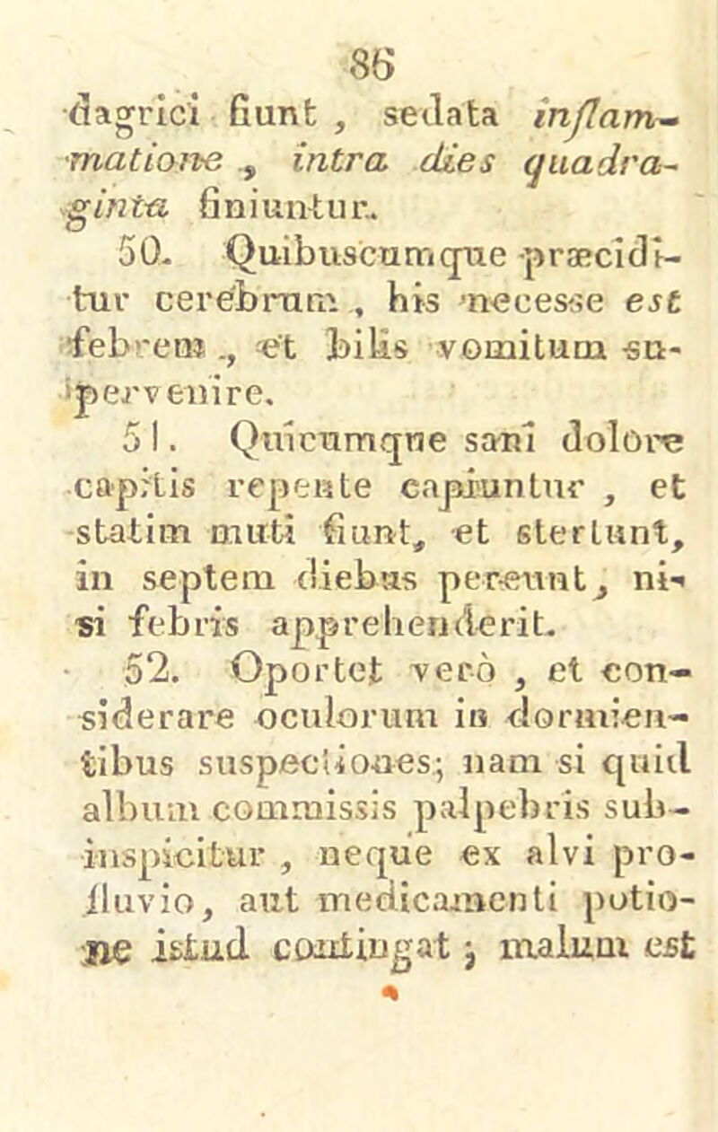 dagrici Gunfc , seilata injlamr~ ■matiai^e intra dies (juadra- gintu finiuntur- 50- Quibuscumqiie praBcidl- tur cerebraru , his ^necesse est febren? biUs vomitum «n- ij) er veni re. 5 I. Quicnmqne sani dolore capitis repeute eapi'unlur , et statim muti fiunt, et stertunt, in septeni diebtis per-etmt, ni-» si febris apprebenderit- 52. Oportet vero , et con- siderare oculorum in dormien- tibus suspectiones; nam si quiil albiuu commissis palpebris sub- iuspicitur , neque ex alvi pro- lluvio, aut iTiedicaincnti potio- jie istud contingat j inaium est