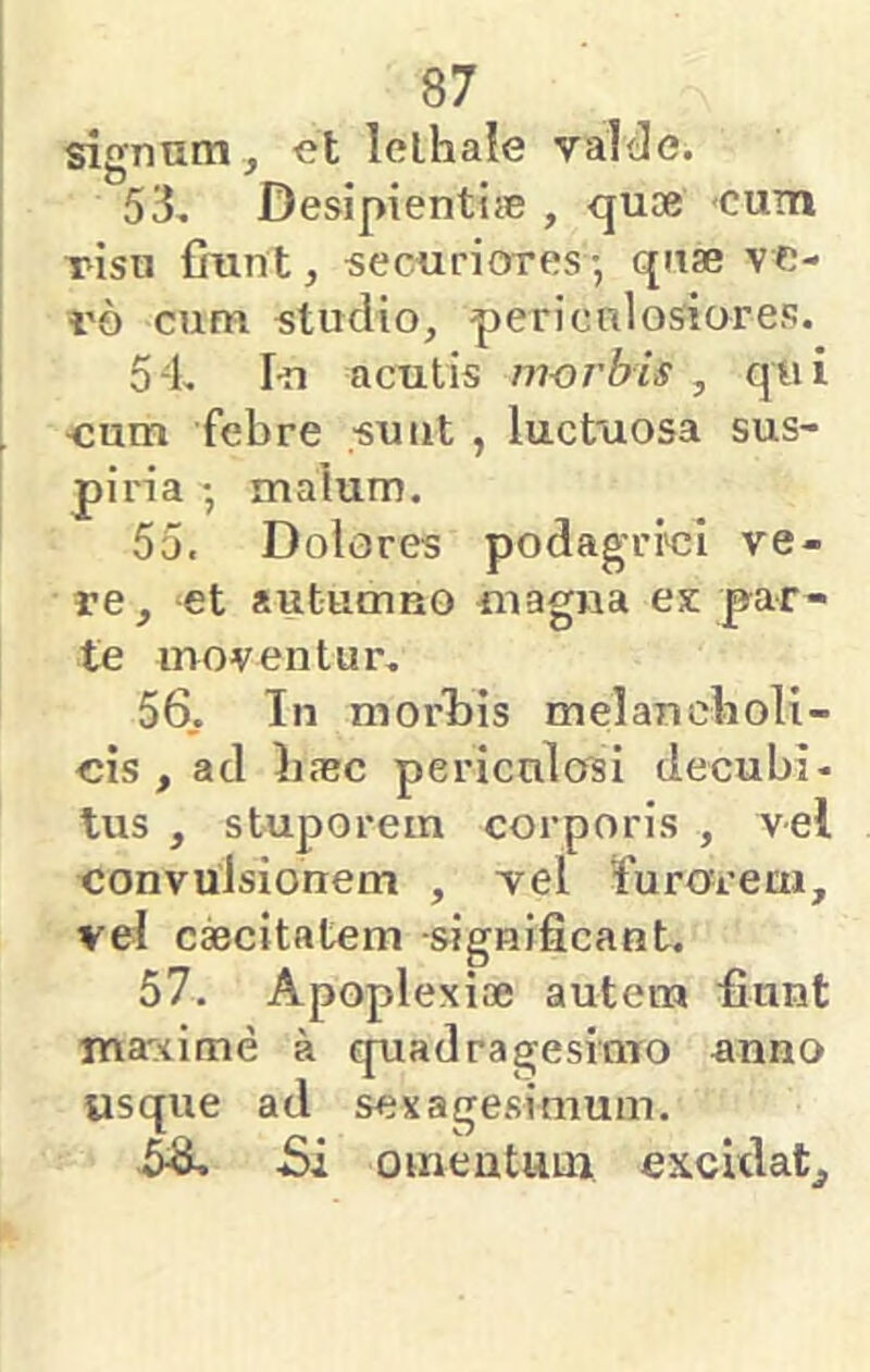 signum , et lelhaie valtie. 53, Desipientiie , quoe cum risu fiunt, securiores-, quae ve- v6 cum studio, periculosiores. 54, I-n acutis morbis , qui -cum febre suiit , luctuosa sus- piria • malum. 55, Dolores podagriei ve- re, -et auturnuo «lagna ex par- te moventur, 56, In morl)is melancboli- cis , ad Iiajc periculosi decubi- tus , stuporem corporis , vel convulsionem , vel fiurorem, vel cscitatem -significant. 57, Apoplexiae autem fiunt ma^^ime a quadragesimo anno usque ad sexagesimum. -Si omentum excUlat^