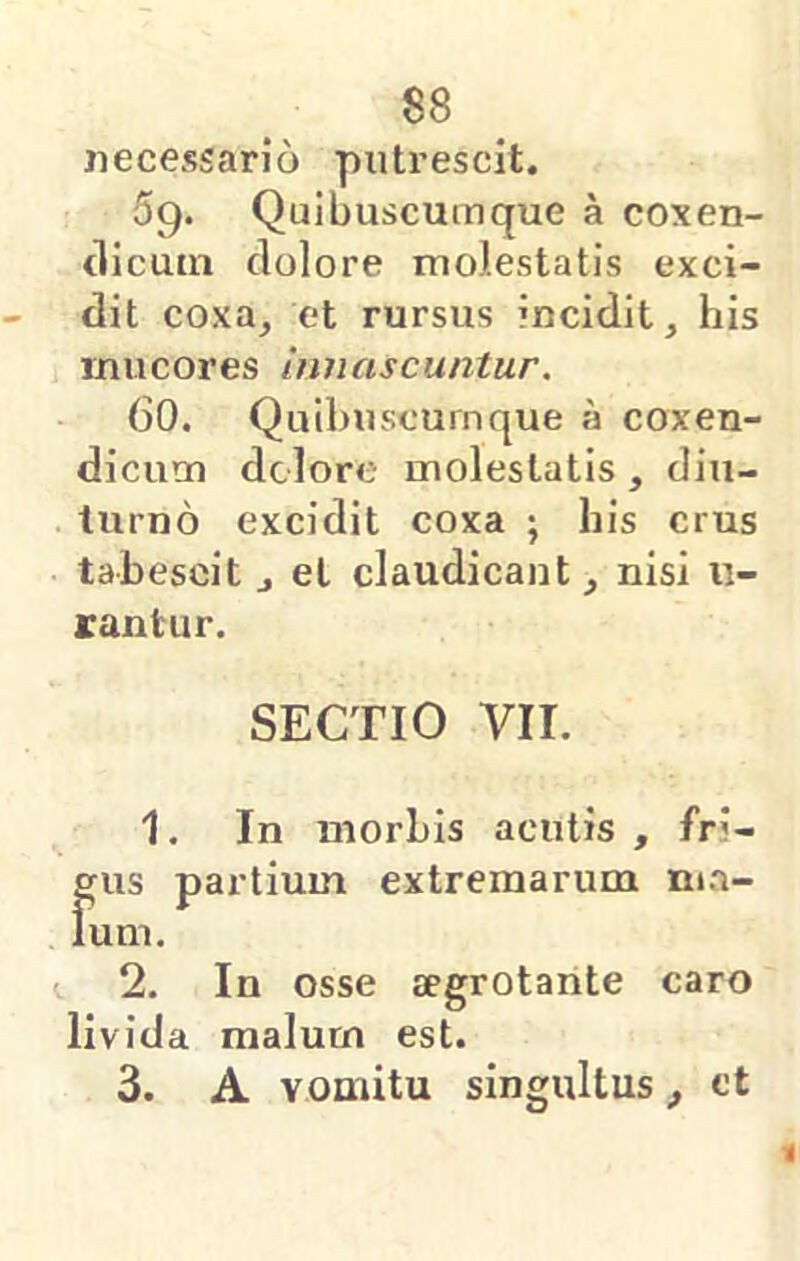necessario putrescit. 59. Quibuscumque a coxen- tlicuin dolore molestatis exci- dit coxa, et rursus incidit, his mucores Innascuntur. 60. Quibuscurnque a coxen- dicum dolore molestatis, diu- turno excidit coxa ; bis crus tabescit , et claudicant, nisi li- rantur. SECTIO VII. 1. In morbis acutis , fri- f[us partium extremarum m.a- um. 2. In osse aegrotante caro livida malum est. 3. A vomitu singultus, et