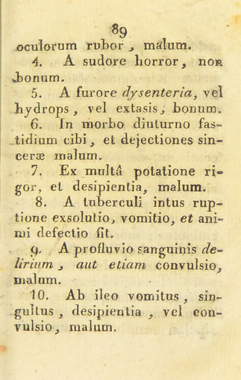 «9 oculorum rubor ^ malum. •4. A sudore horror, nOR vbonum. 5. A furore dysenteria, vel hydrops, vel extasis, bonum. 6. In morbo diuturno fas- tidium tibi, et dejectiones sin- cerae malum. 7. Ex multa potatione ri- gor, et desipientia, malum. 8. A tuberculi intus rup- tione exsolutio, vomitio, et ani- mi defectio fit. A profluvio sanguinis de- lirium j aut etiam convulsio, malum. 10. Ab ileo vomitus, sin- gultus , desipientia , vel con- vulsio, malum.
