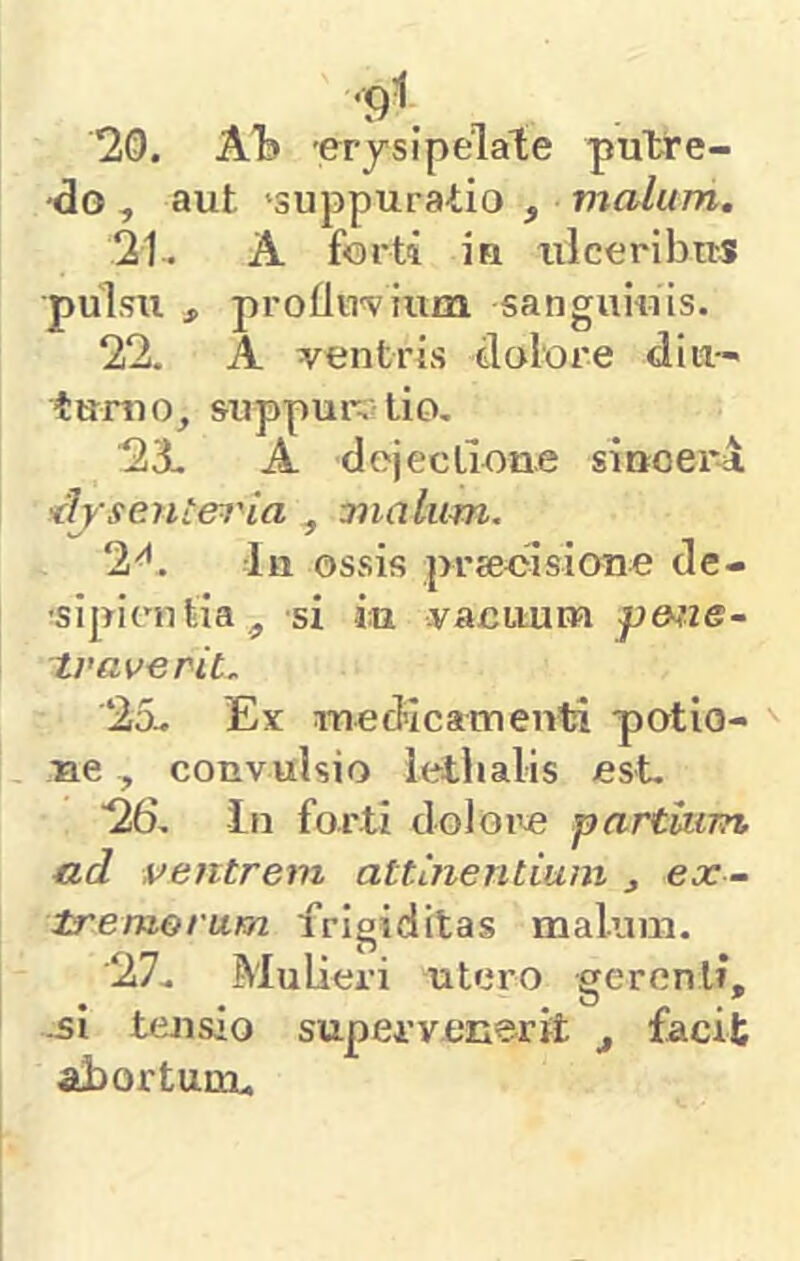 20. ATd erjsipelate putre- do , aut 'suppuratio , v^alum. 21-. A forti in xilceribus pulsu , proUn^vium sanguiuis. 22. A ventris dolore diu-- tumo, suppur, lio. 2X A dojecLione siuoer-a <lj'senLeiHa ^ vnalum. 2^. In ossis prjeoisione de- 'sipientiaj, si iu vacuum p&fie- tvaverit. 25.. Ex medicamenti potlo- ue, convulsio iethalis est. 26, In forti doloi^e partium, ctd ventrem attinentium ^ ex- tremorum frigiditas malum. 27. Mulieri utero gerenti, .51 tensio supervenerit ^ facit ahortum.