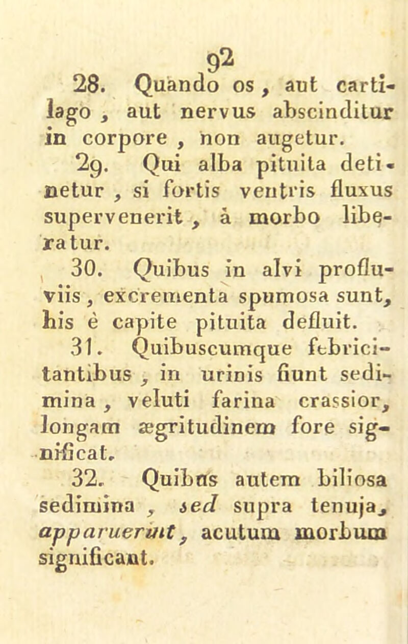 .9^ 28. Quando os, aut carti- lago , aut nervus abscinditur in corpore , non augetur. 2g. Qui alba pituita deti- netur , si fortis ventcis fluxus supervenerit , a morbo libe- ratur. 30. Quibus in alvi proflu- viis , excrementa spumosa sunt, his e capite pituita defluit. 31. Quibuscumque febrici- tantibus , in urinis fiunt sedi- mina , veluti farina crassior, longam aegritudinem fore sig- nificat, 32. Quibns autem biliosa sedimina , ted supra tenuja, apparuerint, acutum morbum significant.