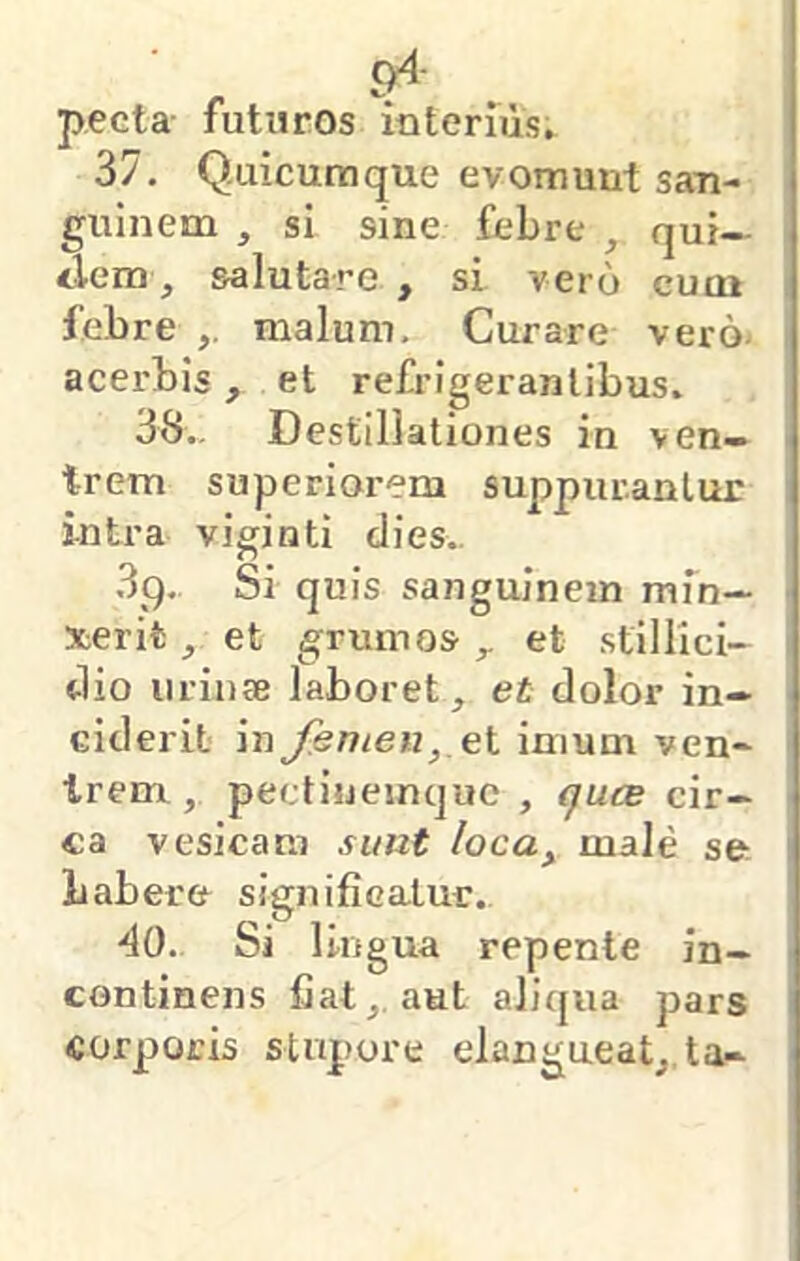 c>4- pecta- futuros interiiis, 37, Q.uicumque evomunt san- i guinem , si sine febre , qui— | ilem, salutare , si vero cuoi j febre malum. Curare vero- [ acerbis , et refrigerantibus. 1 38,- Destillationes in ven- 1 trem superiorem suppurantur ' intra viginti dies.. 3q. Si quis sanguinem mfn— ■ xerifc, et grumos ^ et stillici- dio uriutB laboret, et dolor in- ciderit in Jhmen,,ei imum ven- Irenr, pectiueinquc , (fucB cir- ca vesicam sunt loca^ male se ! babere signifiealur., AO. Si 1 ingua repente in- ] continens fiat,, aut aliqua pars corporis stupore elangueat, ta-