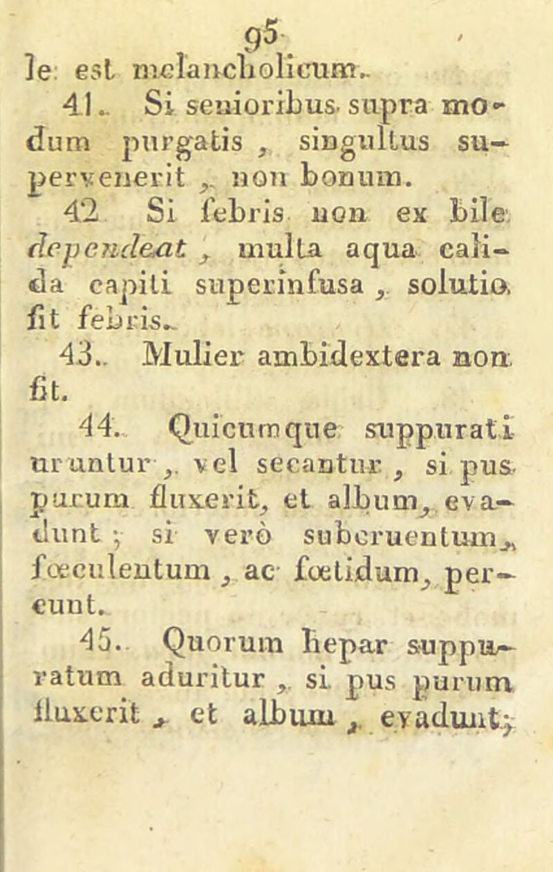 g5 ]e: est mGlaucliolicum.. 4L Si senioribus-supra mo- dum purgatis , singultus su- pervenerit non bonum. 42 Si febris uon ex bile. flcpejicl&at f multa aqua cali- da capiti superinfusa ^ solutio, fit febris^ 43.. Mulier ambidextera non, fit. 44. Quicumqne suppurati urantur vel secantur , si pus- purum fluxerit, et album^ eva- dunt ^ si vero subcruentum,, foeeuleutum , ac foetidum, per- eunt. 45. Quorum liepar suppii— ratum aduritur si pus purum fluxerit , et album evaduntj-