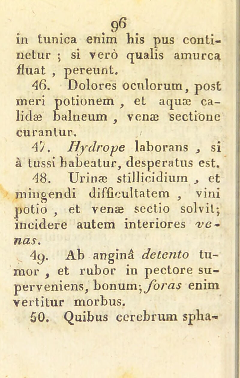 . 9« . in tunica enim his pus conti- netur *, si vero qualis amurca fluat , pereunt. 46. Dolores oculorum, post meri potionem , et aquoe ca- lidae balneum , venae sectione curantur. 4'/. Hydrope laborans j si a tussi habeatur, desperatus est. d8. Urinae stillicidium , et mingendi difficultatem , vini potio , et venae sectio solvit*, incidere autem interiores ve- nas. 4g. Ab angina detento tu- mor , et rubor in pectore su- perveniens, bonum,yb/n^ enim vertitur morbus. 50. Quibus cerebrum spha-