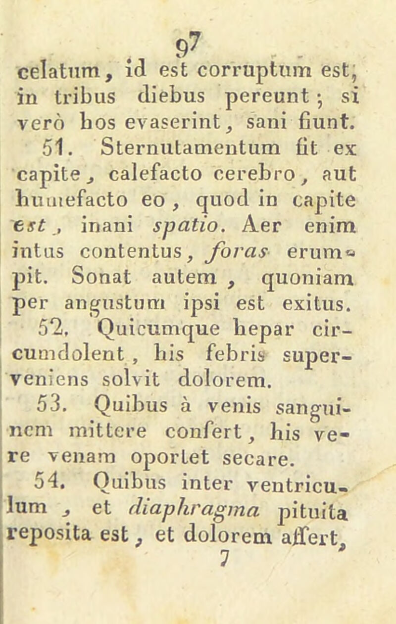 celatum, id est corruptum est, in tribus diebus pereunt •, si vero bos evaserint, sani fiunt. 51. Sternutamentum fit ex capite, calefacto cerebro, aut humefacto eo , quod in capite est , inani spatio. Aer enim intus contentus, foras erum« pit. Sonat autem , quoniam per angustum ipsi est exitus. 5*2, Quicumque bepar cir- cumdolent , his febris super- veniens solvit dolorem. 53. Quibus a venis sangui- nem mittere confert, his ve- re venam oportet secare. 54. Quibus inter ventricu- lum , et diaphragma pituita reposita est, et dolorem alfert 1