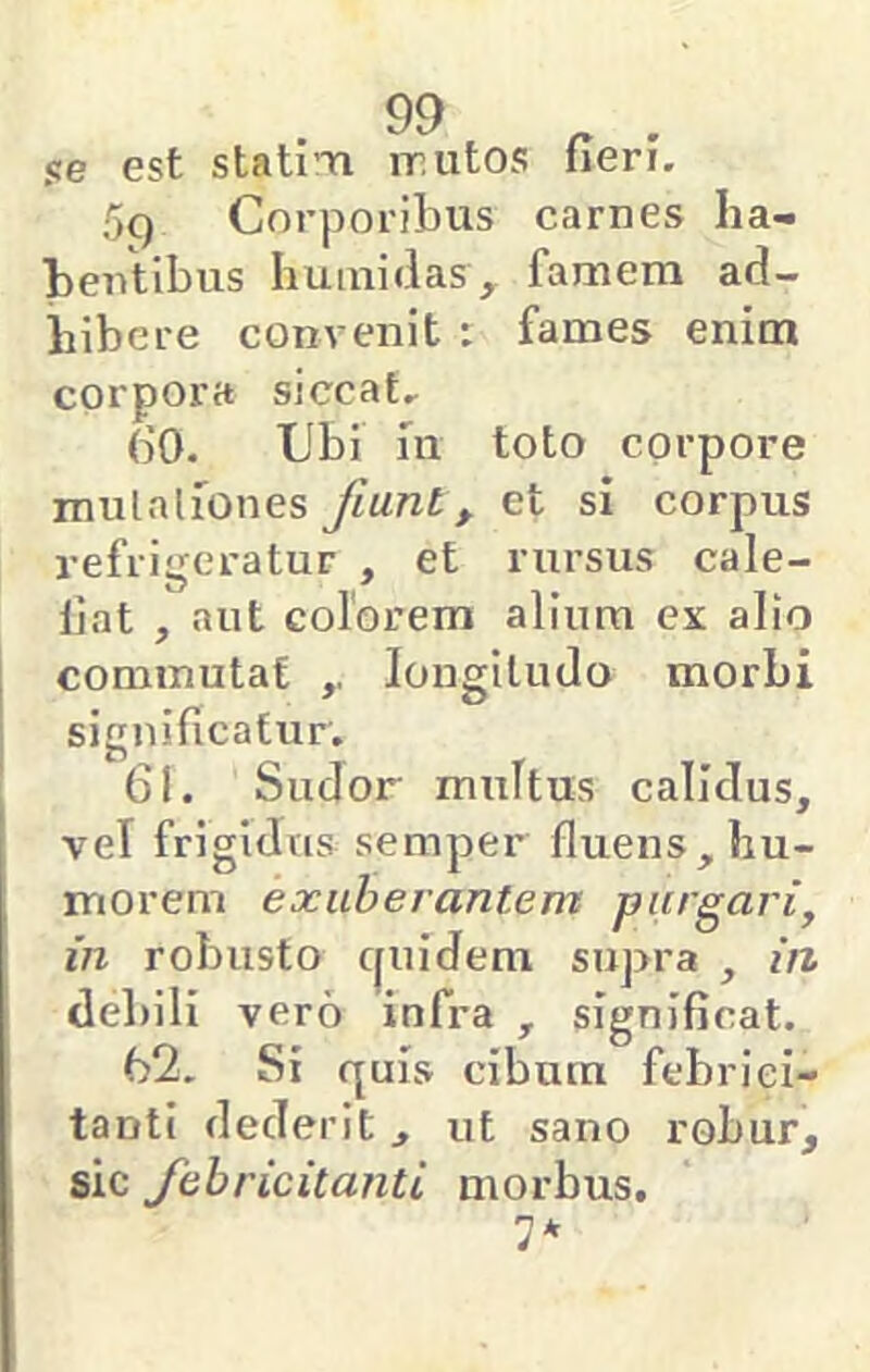 se est stati Ti iriitos fieri. 5q Corporibus carnes ha- bentibus huinidas, famem ad- hibere convenit t fames enim corpora siccat. 60. Ubi 111 toto corpore mulaliones Jiunt, et si corpus refrigeratur , et rursus cale- fiat , aut colorem alium ex alio commutat longitudo morbi significatur. 61. Sudor multus calidus, vel frigidus semper fluens, hu- morem exuberantem purgari, in robusto c|uidem supra , in debili vero infra , significat. 62. Si quis cibum febrici- tanti dederit, ut sano robur, sic febricitanti morbus, 7*