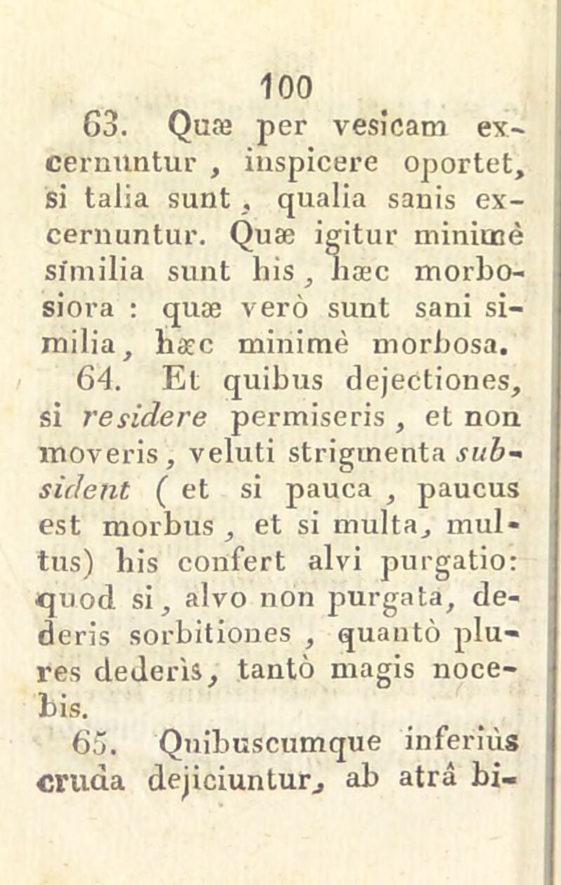 G3. Quje per vesicam ex~ cernuntur , inspicere oportet, si talia sunt , qualia sanis ex- cernuntur. Quse igitur mininae similia sunt his, lia;c morbo- siora : quae vero sunt sani si- milia, haec minime morbosa. 64. Et quibus dejectiones, si residere permiseris , et non moveris, veluti strigmenta sident ( et si pauca , paucus est morbus , et si multa, mul- tus) bis confert alvi purgatio; quod si, alvo non purgata, de- deris sorbitiones , quanto plu- res dederis, tanto magis noce- bis. 65. Quibuscumque inferius cruda dejiciuntur, ab atra bi-