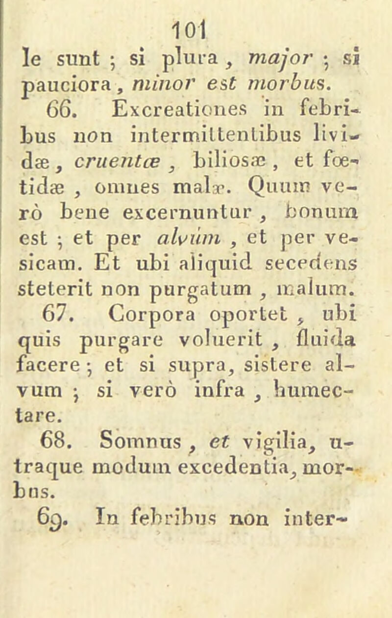 le sunt ; si plui-a , major • si pauciora , minor est morbus. 66. Excreatioiies in febri* bus non intermiltenlibus livi- dae , craentce , biliosa;, et foe- tidae , omnes maly. Quum ve- ro bene excernuntur ^ bonum est ; et per alvum , et per ve- sicam, Et ubi aliquid secedens steterit non purgatum , malum. 67. Corpora oportet , ubi quis purgare voluerit , fluida facere •, et si supra, sistere al- vum •, si vero infra , humec- tare. 68. Somnus ^ et vigilia, u- traque modum excedentia, mor- bus. 6^. In febribus non inter-