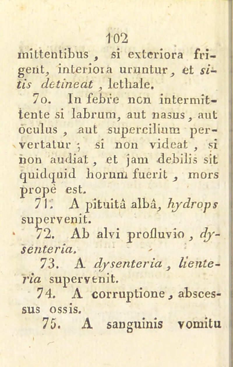 1 102 mittentibus , si exteriora fri- gent, interiora uruntur, et si- tis detineat , letlrale. 70. In febre ncn intermit- tente si labrum, aut nasus, aut oculus , xuit supercilium per- vertatur ' si non videat , si iion audiat , et jam debilis sit quidcjuid horum fuerit , mors prope est. 71. A pituita alba, hjdrops supervenit. * 72. Ab alvi profluvio , dj- senteria. 73. A d/senteria, liente- ria supervenit. 74. A corruptione , absces- sus ossis. 75. A sanguinis vomitu