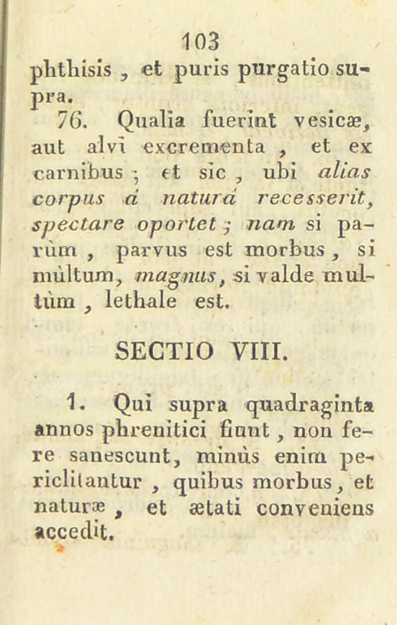 plitliisis , et puris purgatio su- pra. 7G. Qualia fuerint vesicae, aut alvi excrementa , et ex carnibus et sic , ubi alias corpus d naturd recesseidt, spectare oportet nam si pa- riim , parvus est morbus, si multum, magnus, si valde mul- lum , lethale est. SECTIO viir. 1. Qui supra quadraginta annos phrenitici fiunt, non fe- re sanescunt, miniis enim pe- riclilautur , quibus morbus, et natur® , et aetati conveniens accedit.
