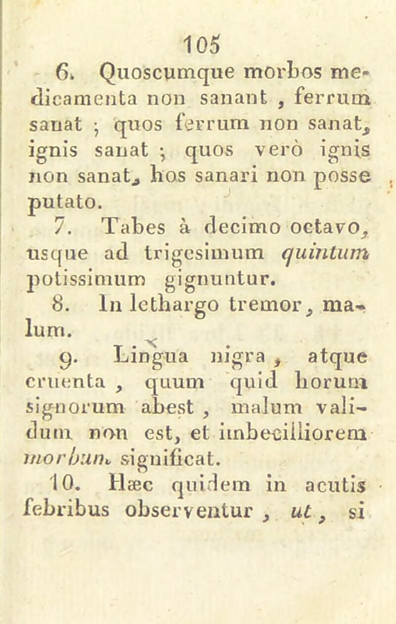 6» Quoscumque morbos me- dicamenta non sanant , ferrum sanat j quos ferrum non sanat, ignis sanat •, quos vero ignis non sanatj hos sanari non posse putato. 7. Tabes a decimo octavo, usque ad trigesimum quinlum potissimum gignuntur. 8. In lethargo tremor, ma- lum. 9. Lingua nigra , atque cruenta , quum quid horum signorum abest , malum vali- dum non est, et imbecilliorem morljum significat. 10. Haec quidem in acutis febribus observentur , ut, si