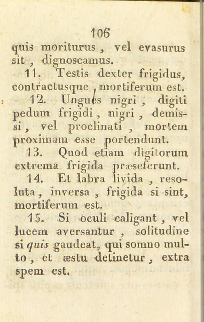 quis moriturus , vel evasurus sit , dignoscamus. 11. Testis dexter frigidus, contractusque .mortiferum est. 12. Ungues nigri , digiti pedum frigidi, nigri , demis- si , vel proclinati , mortem proximam esse portendunt. 13. Quod etiam digitorum extrema frigida praeselerunt. 14. Et labra livida , reso- luta , inversa , frigida si sint, mortiferum est. 15. Si oculi caligant , vel lucem aversantur , solitudine si quis gaudeat, qui somno mul- to , et sestu detinetur, extra spem est.