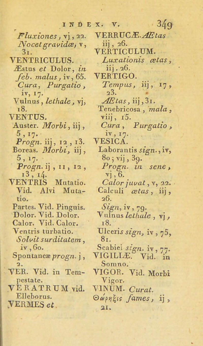 Ρΐαχίοιΐβ3, V], 23. Σ^οοβίξΓανίάοΕ, V, 3ι. νΕΝΤΕΙΟυΐ^υδ. .ί^5ΐΠ5 βί ϋοΙοΓ, ίη /βΙ>- τηαΐαε, ίν, 65. Οατα, ΡαΓξαίϊο , ίν, ιη. Υαΐηαδ, ΙεΐΗαΙβ, ν], ι8. ΥΕΝΤϋδ. ΑϋβίβΓ. Μογϊ>ϊ , ϋ], 5,17· Ργο§π. ϋ), 12 , ι3. ΒθΓβ35. ΤΜονίί, ϋΐ, 5, \η. ΡγΟ^πΛ] , II, 12, 13 , ι^. ΥΕΝΤΚΙδ Μαΐβΐίο. νίά. ΑΙνί Μϋΐα- ΐίο. ΡαΠ65. νΐ(ϊ. Ρίη§αΪ5. ΏοΙογ. Λ^ίά. ΏοΙογ. ΕηΙογ. Υί(1. ΟαΙοΓ. Υβηιηβ (υΐ'Βαΐίο. δοΙνίί 3ΐΐΓάΐίαίβτη , ίν , 6ο. δροηίαηοίε ρΓο§η. ], 2. Λ'ΈΒ. Υίά. ίη Τοηι- ροβίαίο. ΥΕΒΑΤΚϋΜ νΐα. ΕΙΙοΒοΓϋβ. ,ΥΕΚΜΕδ 6ί, ΥΕΕΒϋΟ^Ε.^ίαί ίί] , 26. ΥΕΚΤΙΕϋΕυΜ. ί,αχαέϊοηΪ3 εείαε, ίί). 26. ΥΕΚΤΙ&Ο. Τετηραε, ίί], 17, 23. .ΑΕίαε, ίί], 3ι. ΤεηεΒηοοεα , 'τηαΐα , νίί], ι5. Οιινα , ΡιίΓξαίίο , ϊν,ΐ7· ΥΕ5Ι0Α. ΕαΒοΓαηΐίϊ 3Ϊβπ·, ίν, 8ο ; νί), 30. Ρνοξπ. ίη εεηε > V], 6. ΟαΙοΓ Ιαναέ 22. Οαίειιΐί ΰεΐαε, ίί], 26. ι5'%/ζ, ίν, 79· Vιιΐηαί ΙείΙιαΙβ , νΐ, ι8. υΐοεηίίί^η, ΐν, 75, 8ι. δεαΒίεϊ 3ί£η· ίν, 77· ΥΙ&ΙΕΙ^ Υΐ£ΐ. Υη δοηιηο. νΙΟΟΡ. Υί(1. ΜοΛΐ ΥΪ!?ΟΓ. ΥΙΝΙΙΜ. Οηναί. ΘΛ/));|(ί /ατηεε, ί] , 21.