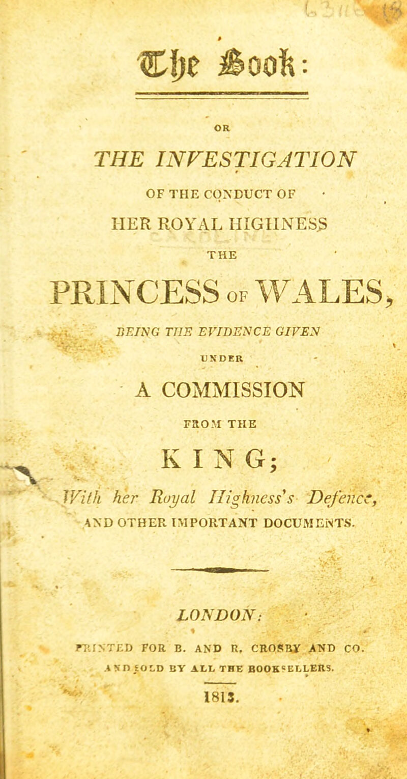 C!;e iSoofi OR THE INVESTIGATION OF THE CONDUCT OF HER ROYAL HIGIINES3 THE PRINCESS OF WALES, •yyi V -V'r.- BEING THE EVIDENCE GIVEN UNDER A COMMISSION FaOM THE KING; JFilh her Royal Highness's Defence, AND OTHEF. IMPORTANT DOCUMENTS. ■vA: LONDON: % . - FTJNTED FOR B. AND R, CROSBY AND CO. AND £OI,D BY ALL THE BOOKSELLERS. 1813