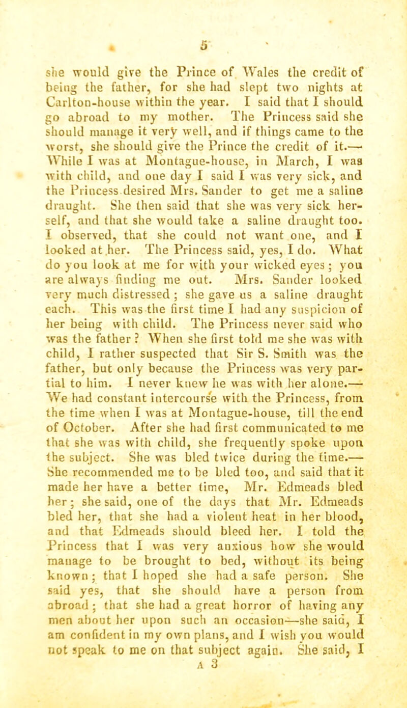 she would give the Prince of Wales the credit of being the father, for she had slept two nights at Carlton-house within the year. I said that I should go abroad to my mother. The Princess said she should manage it very well, and if things came to the worst, she should give the Prince the credit of it.— While I was at Montague-house, in March, I waa with child, and one day I said I was very sick, and the Princess desired Mrs. Sander to get me a saline draught. She then said that she was very sick her- self, and that she would take a saline draught too. I observed, that she could not want one, and I looked at,her. The Princess said, yes, I do. What do you look at me for with your wicked eyes; you are always finding me out. Mrs. Sander looked very much distressed ; she gave us a saline draught each. This was the first time I had any suspicion of her being with child. The Princess never said who was the father ? When she first told me she was with child, I rather suspected that Sir S. Smith was the father, but only because the Princess was very par- tial to him. I never knew he was with her alone.— We had constant intercourse with the Princess, from the time when I was at Montague-house, till the end of October. After she had first communicated to me that she was with child, she frequently spoke upon the subject. She was bled twice during the time.— She recommended me to be bled too, and said that it made her have a better time, Mr. Edmeads bled her; she said, one of the days that Mr. Edmeads bled her, that she had a violent heat in her blood, and that Edmeads should bleed her. I told the Princess that I was very anxious how she would manage to be brought to bed, without its being known; that 1 hoped she had a safe person. She said yes, that she should have a person from abroad ; that she had a great horror of having any men about her upon such an occasion—she said, I am confident in my own plans, and I wish you would not speak to me on that subject again. She said, I A 3