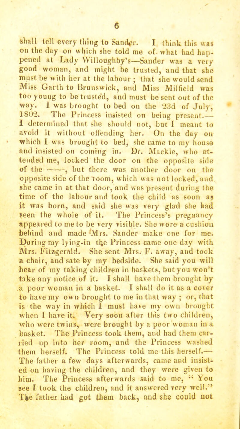 shall (ell every thing to Sancl<?r. I think this was on (he day on which she told me of. what had hap- pened at Lady Willoughby’s—Sander was a very good woman, and might be trusted, and that she must be with lier at the labour j that she would send Miss Garth to Brunswick, and Miss Milfield was too young to be trusted, and must be sent out of the way. 1 was brought to bed on the ‘23d of July, ]802. The Princess insisted on being present.— I determined that she should not, but I meant to avoid it without otfending her. On the day on which 1 was brought to bed, she came to my houso and insisted on coming in. Dr. Mackie, who at- tended me, locked the door on the opposite side of the , but there was another door on the opposite side of the room, w hich was not locked, and she came in at that door, anti was present during the time of the labour and took the child as soon as it was born, and said she was very glad she had seen (he whole of it. The Princess’s pregaancy appeared to me to be very visible. She wore a cushion behind and made'Mrs. Sander make one for me. Du ring my lying-in tl^e Princess came one day W'ith Mrs. Fitzgerald. She sent Mrs. F. away, and took a chair, and sate by my bedside. Slie said you will hear of iny taking children in baskets, but you won’t take any notice of it. I shall have them brought by a poor woman in a basket. I shall do it as a cover to have my owe brought to me in that way ; or, that is the way in which I must have my own brought when I have it. Very soon after this two children, who were twins, were brought by a poor woman in a basket. The Princess took them, and had them car- ried up into her room, and the Princess washed them herself. The Princess told me this herself.— The father a few days afterwards, came and insist- ed on having the children, and they were given to him. The Princess afterwards said to me, “ You see I took the children, and it answered very well.” Tlie father had got them back, and she could not