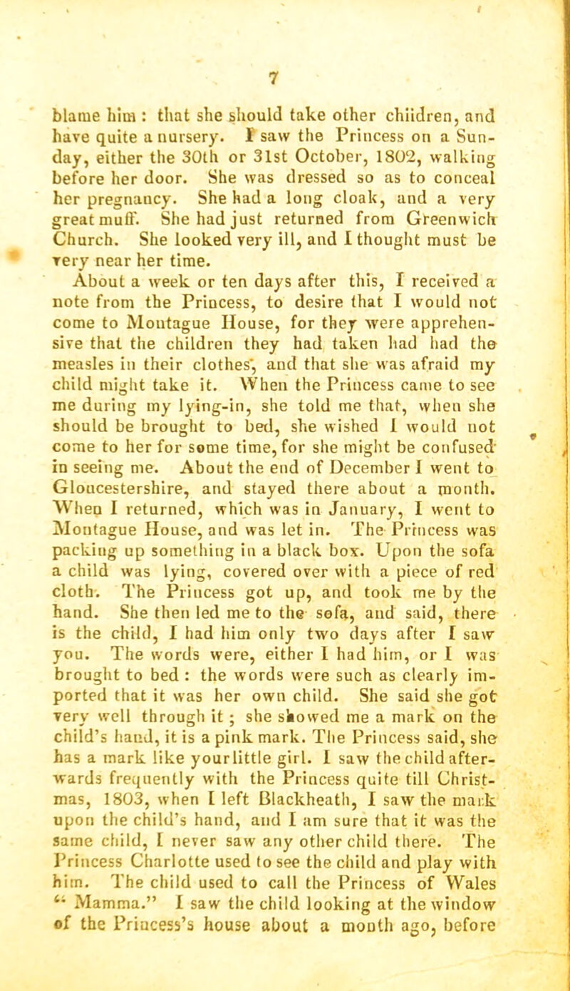 blame him : that she should take other children, and have quite a nursery. 1 saw the Princess on a Sun- day, either the 30th or 31st October, 1802, walking before her door. She was dressed so as to conceal her pregnancy. She had a long cloak, and a very great muff. She had just returned from Greenwich Church. She looked very ill, and 1 thought must be very near her time. About a week or ten days after this, I received a note from the Princess, to desire that I would not come to Montague House, for they were apprehen- sive that the children they had taken had liad the measles in their clothes', and that she was afraid my child might take it. When the Princess came to see me during my lying-in, she told me that, when she should be brought to bed, she wished 1 would not come to her for some time, for she miglit be confused in seeing me. About the end of December I went to Gloucestershire, and stayed there about a month. When I returned, which was in January, I went to Montague House, and was let in. The Princess w'as packing up something in a black box. Upon the sofa a child was lying, covered over with a piece of red cloth. The Princess got up, and took me by the hand. She then led me to the sofa, and said, there is the child, I had him only two days after I saw you. The words were, either 1 had him, or I was brought to bed : the words were such as clearly im- ported that it was her own child. She said she got very well through it; she showed me a mark on the child’s hand, it is a pink mark. Tlie Princess said, she has a mark like your little girl. 1 saw the child after- wards frequently with the Princess quite till Christ- mas, 1803, when I left Blackheath, I saw the mark upon the child’s hand, and I am sure that it was the same child, I never saw any other child there. The Princess Charlotte used to see the child and play with him. The child used to call the Princess of Wales Mamma.” I saw the child looking at the window of the Princess’s house about a month ago, before