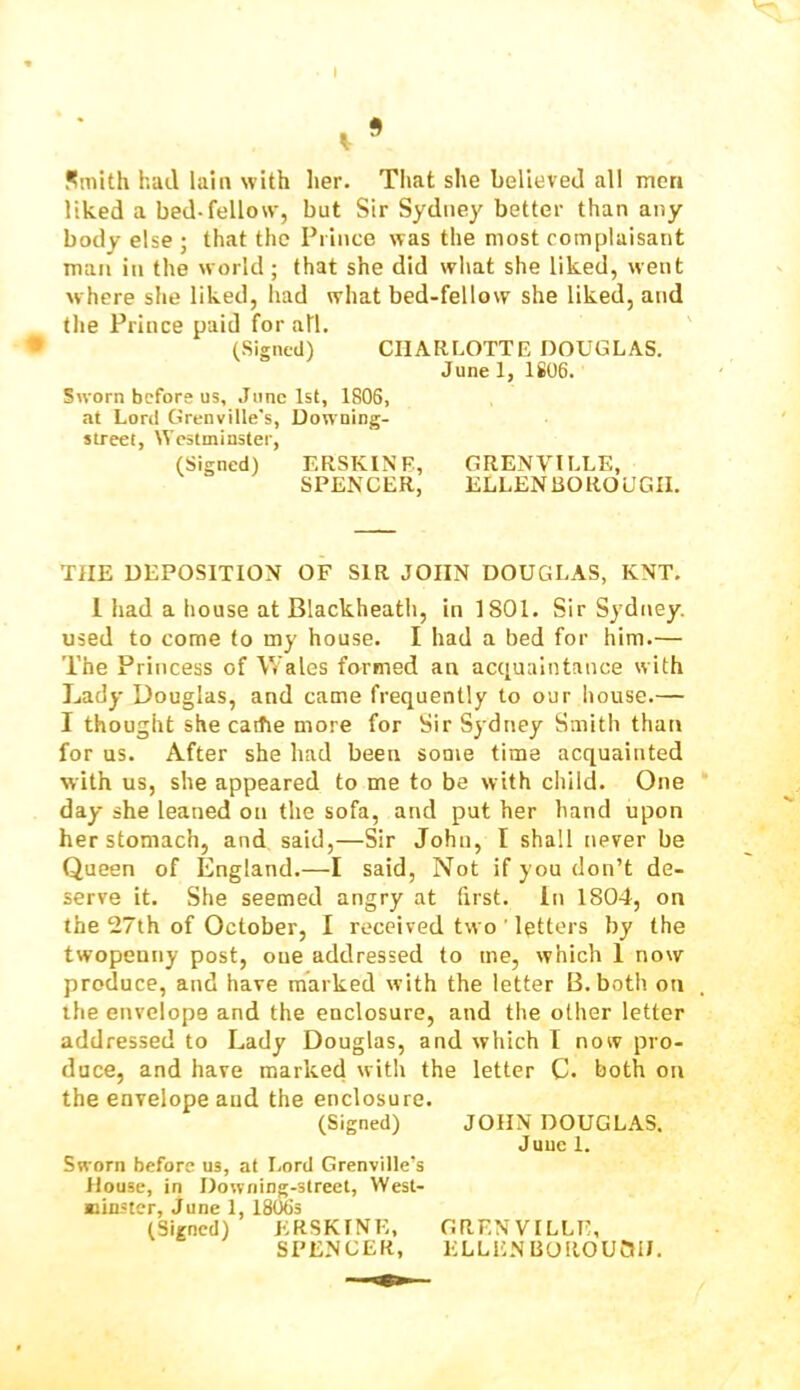 Smith had lain with her. That she believed all men liked a bed-fellow, but Sir Sydney better than any body else ; that the Prince was the most complaisant man in the world; that she did what she liked, went where she liked, had what bed-fellow she liked, and the Prince paid for all. (Signed) CHARLOTTE DOUGLAS. June 1, 1806. Sworn before us, June 1st, 1806, at Lord Grenville's, Downing- street, Westminster, (Signed) ERSKINB, GRENVILLE, SPENCER, ELLENBOROUGII. THE DEPOSITION OF SIR JOHN DOUGLAS, KNT. 1 had a house at Blackheath, in 1801. Sir Sydney, used to come to my house. I had a bed for him.— The Princess of Wales farmed an acquaintance with Lady Douglas, and came frequently to our house.— I thought she caitie more for Sir Sydney Smith than for us. After she had been some time acquainted with us, she appeared to me to be with child. One day she leaned on the sofa, and put her hand upon her stomach, and said,—Sir John, I shall never be Queen of England.—I said. Not if you don’t de- serve it. She seemed angry at first. In 1804, on the 27th of October, I received two ’ letters by the twopenny post, one addressed to me, which 1 now produce, and have marked with the letter B. both on the envelope and the enclosure, and the other letter addressed to Lady Douglas, and which I now pro- duce, and have marked with the letter C. both on the envelope and the enclosure. (Signed) JOHN DOUGLAS. June 1. Sworn before us, at Lord Grenville’s House, in Downing-strect, West- jBinster, June 1, 18065 (Signed) KRSKINE, GRENVILLE, SPENCER, ELLEN BOROUai).