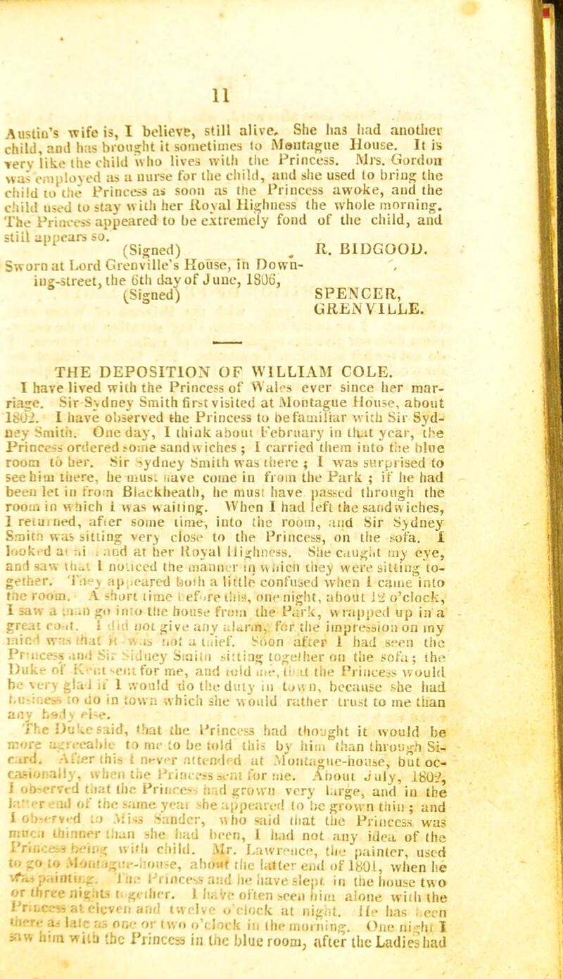Austiu’s wife is, I believe, still alive. She has had anotliev child, and has brought it sometimes to Montague House. It is very like the child who lives with the Princess. Mrs. Gordon was employed :is a uui-se for the child, and she used to bring the child lo ilie Princess as soon as the Princess awoke, and the child used to stay w ith her Royal Highness the whole morning. The Princess appeared to be e.xtremely fond of the child, and still appears so. (Signed) , R. BIDGOOD. Sworn at Lord Grenville’s House, in Down- iug-street, the 6th day of June, 1806, (Signed) SPENCER, GRENVILLE. THE DEPOSITION OF WILLIAM COLE. I have lived with the Princess of Wales ever since her mar- riage. Sir Sydney Smith first visited at .Montague House, about 1802. 1 have observed the Princess to be familiar with Sir Syd- ney Smith. One day, I think about February in tiuit year, the Princess ordered some sandw iches ; 1 carried them into tite. blue room to her. Sir ■sydney Smith was there ; I was surprised to see him there, he must itave come in from the Park ; if he had been let in from Blacklreath, he must have passed through the room in w hich i was wailing. IVhcn 1 had left the sandw iches, I retuiiied, after some time, into tiie room, and Sir Sydney S.mita was sitting very close to the Princess, on the sofa. 1 looked at ai t .tnd at her Itoyal Highness. She caugiit my eye, and saw lliui I noiiced the maniu r in w liicn they were sitting to- gether. Tiie^ ap,,cared bolli a little confused when 1 came into tnc room. short time 1 ef>re this, one night, about it! o’clock, I saw a ;!inn go into the house fri.-ia the Park, wrapited up in a great comI. 1 did not give any alann, for tlie impression on my mind was that it was tiot a luief. Soon after i h.ad seen the Princess aiul Sir Sidney Sinilii ^i:ti.^g toge/lier on the sofa ; the, Duke of K'-c.t -eiu for me, and told me, IimI the Princess would be very glad ii 1 would do the duty in town, because she had l.utriness to do in town whicli she would rather trust to me than any bs.ly ei-e. The Duke said, that the Princess had thought it w ould be more agrceabic to me to be told this by him than through Si- c.ird. .Alter this 1 never aitcndi d at .Moiittigue-house, but oc- casionally, wbeii the Princess scat lor me. .About July, 1802, 1 obiervcd tiiat ibc Princes- bad grown very l.irge, and in the lat'er end of the same yoai she appetired lo lie grown thin ; and 1 observed to Aiiss .'sandcr, who said piat tiic Princess was niuc.i thinner than she had been, I Iwd not any idea of the Vr'iii-:,r-i being w i»!i eiiild. Mr. Lawrence, the painter, used to go to .Moni igui-hoiiie, about the latter end of 1801, when he vfti.-ptiintu.g. J lie Princess and he have slept in the house two or three nigiits t. gciher. I haVe often seen liim alone with the I r.ncess at eleven and tw elve o'clock at night. He has t.ecn liierc as laic trs one or two o’clock in the morning. One ni -hl 1 siw hira with the Princess in the blue room, after the Ladies bad