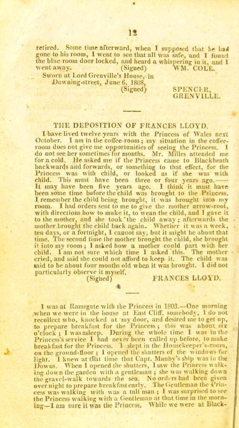 IS retired. Some time afterward, wlien I supposed lliat he liad cone to his room, 1 went to see that all was safe, and 1 found the blue room door locked, and heard a whispering in it, and 1 w ent away. (Signed) WM. COLL. Sworn at Lord Grenville’s House, in iJowning-street, J unc 6, 1808, (Signed) SI»L^•C^.R, GRLNVILLL. THE DEPOSITION OF FRANCES LLOYD. I have lived twelve years with the Princess of Wales next October. I am In the coffee-room ; my situation in the coffee- room does not give me opportunities of seeing the Princess. 1 do not see her sometimes for months. Mr. Alilles attended me for a cold. He asked me if the Princess came to Blackheath backwards and forwards, or something to that effect, for the Princess was with child, or looked as if she was with child. This must have been three or four years ago. It may have been five years ago. I think it must have been some time before the child was brought to the Princess. I remember the child being brought, it was brought into my room. I had orders sent to me to give the mother arrow-root, with directions how to make it, to wean the child, and I gave it to the mother, and she took'the child away; afterwards the mother.brought the child back again. Whetlier it w as .a week, ten days, or a fortnight, I cannot say, but it might be about that time. The second time the mother brought the cliild, she brought it into my room; 1 asked how a mother could part with her child. I am not sure which time I asked this. The mother cried, and said she could not afford to keep it. The child was said to be about four months old when it was brought. I did not particularly observe it myself. (Signed) FRANCES LLOYD. 1 was at Ramsgate with the Princess in 1803.—One morning ;when we were in the house at East Cliff, somebody, 1 do not recollect who, knocked at my door, and desired me to get up, to prepare brcakftist for the Princess; this was about sir o’clock ; 1 w as asleep. During the whole time I was in the Princess's service I had never been eallcd up before, to make breakfast for tlie Princess. 1 slept in the Housekeeper's-room, •it OH the ground-floor ; 1 opened the shutters of the windows for light. I knew at tliht time that Capt. Manby’s ship was in the Downs. When 1 opened the shutters, I saw the Princess walk- ing dow n tlie garden with a gentleman ; she was walking down the gravel-walk towards the sea. No orders had been given overnight to prepare breakfast early. Tlie(!cn(lcman the Prin- cess was walking with was a tall man ; 1 was surprised to see the Princess walking w ith a Gentleman at that time in the morn- ing—1 am sure it was the Princess, While we were at Black-