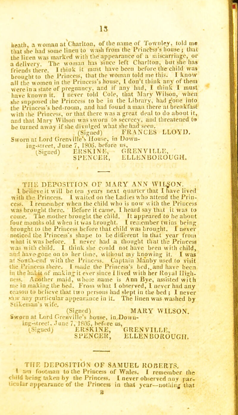 15 heatli, awomauat Charlton, of the name of Towiilpy, told mo that she had some linen to wash from the Princbss’s lioiise ; tlial the linen wtis marked with the appearance of a miscarriage, or a delivery. The woman has since left Charlton, but she lias friends there. I think it must liave been before the child was brou»-ht to the Princess, that the woman told me this. 1 know all th'c women in the Princess’s house, 1 don’t think any of them were in a state of pregnancy, and if any had, 1 think 1 must have known it. 1 never told Cole, that Wary Wilson, when she supposed ihe Princess to be in the Library, had gone info the Princess’s bed-room, and had found a man there at breakfast w ith the Princess, or that there was a great deal to do about it, and that .Mary Wilson was sworn to secrecy, and threatened to be turned away if she divulged what she had seen. . (Signed) FRANCES LLOYD. Sworn at Lord Grenville's House, in Dowu- ing-slreet, June 7, 1806. before ns, (Signed) ERSKINE, GRENVILLE, SPENCER, ELLENBOROUGH. TjME deposition of MARY ANN WlL^pON. I believe it will be ten years ne.vt quarter that I have lived w ith the Princess. 1 waited on the Ladies who attend the Prin- cess. I remember when the child who is now with the Princess was brought there. Before it came, 1 heard say that it was to rome. Tae mother brought the child. It appeared to be about four months old w hen it was brought. I remember twins being brought to the Princess before that child was hrought. I never noticed the Princess's shape to lie dill'erent in that year from what it was before. 1 never Irad a tliought that the Princess was w ith child. I think she could not have been with child, .and havegone on to her time, wiihout my knowing it. I was at SoHth-end with the Princess. Capttiin Manby used to visit the Princess there. 1 made the Princess’s bed,.and have been in the ImLit of raakingit ever since i lived with her Royal High- ness. .Vnother maid, whose name is Ann Bye, assisted with me in making the beil. From what I observed, I never had any reason to believe that two jiersons liad slept in the bed; I never s.iw any p:irticular appearance in it. The linen was washed by htikeman's w ife. (Signed) MARY WILSON. Sworn at Lord Grenville’s house, in Dowu- ing--tree!, .June 7, 1806, before us, (.Sigued) ERSKINE, GRENVILLE, SPENCER, ELLENBOROUGH. THE DEPOSITlrtN OF SAMUEL ROBERTS. I am footman to the Princess of Wales. I remember tiic child being taken by the Princess. I never observed any par- ticular appearance of the Princess in that year—nolhiiii; that «