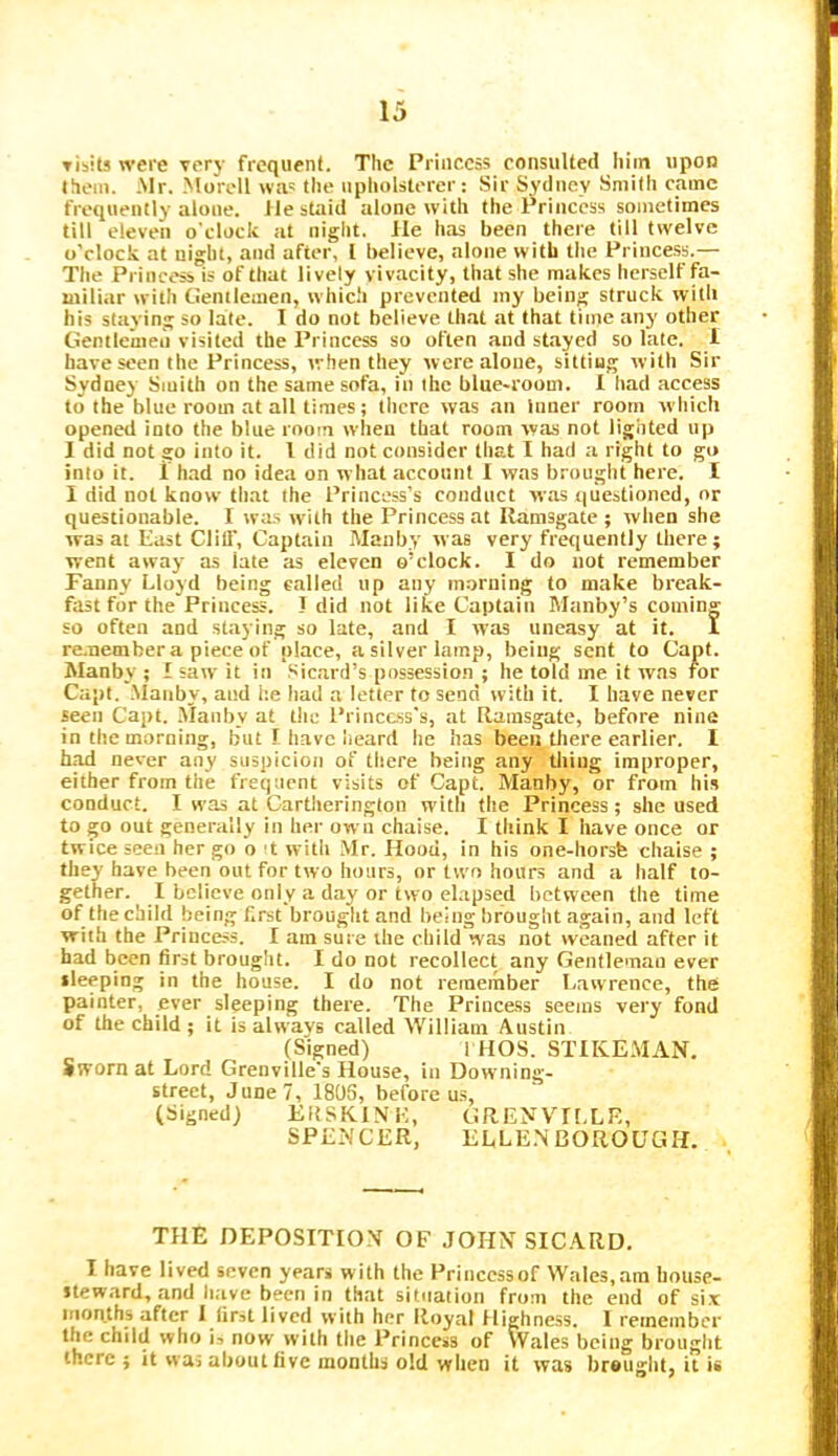 Tisits were very frequent. The Princess consulted liiin upon them. .Mr. Moroll wa' the upholsterer : Sir Sydney Smith came frequently alone. lie staid alone with the Princess sometimes till eleven o'clock at night. He has been there till twelve o'clock at night, and after, 1 believe, alone with tlie Princess.— The Princess is of that lively vivacity, that she makes herself fa- miliar with Gentlemen, which prevented my being struck with his slaying so late. I do not believe that at that time any other Gentlemen visited the Princess so often and stayed so late. 1 have seen the Princess, when they were alone, sitting with Sir Sydney Smith on the same sofa, in the blue-room. I had access to the blue room at all times; there was an inner room which opened into the blue room when that room was not lighted up I did not go into it. 1 did not consider that I had a right to go into it. 1 had no idea on what acconnt I was brought here. I I did not know that the Princess’s conduct was <iuestioned, or questionable. I wa.s with the Princess at Ilamsgate ; when she was at East Clill’, Captain Maiiby was very frequently there; went away as late as eleven o’clock. I do not remember Fanny Lloyd being called up any morning to make break- fast for the Princess. I did not like Captain Manby’s coming so often and staying so late, and I was uneasy at it. I re.nembera piece of place, a silver lamp, being sent to Capt. Manby ; I saw it in Sicard’s possession ; he told me it was for Capt. Manby, and he had a letter to send with it. I have never seen Capt. Manby at the Princess's, at Ramsgate, before nine in the morning, but f have heard he has been tliere earlier. I h.^ never any suspicion of there being any thing improper, either from the frequent visits of Capt. Manby, or from his conduct. I was at Cartherington witli the Princess; she used to go out generally in her own chaise. I think I have once or twice seen her go o't with Mr. Hood, in his one-horsfe chaise ; they have been out for two hours, or two hours and a half to- gether. I believe only a day or two el.apsed between the time of the child being Krst brought and being brought again, and left with the Princess. I am sure the child was not weaned after it had been first brought. I do not recollect any Gentleman ever sleeping in the house. I do not remember Lawrence, the painter, ever sleeping there. The Princess seems very fond of the child ; it is alwavs called William Austin (Signed) 1 HOS. STIKEMAN, Sworn at Lord Grenville's House, in Downing- street, June?, 180S, before us, (Signed) ERSKINE, GRENVILLE, SPENCER, ELLE.N BOROUGH. THE DEPOSITION OF JOHN SICARD. I have lived seven years w ith the Princess of Wales, am house- steward, and li.ive been in that situation from the end of six months after I first lived with her Royal Highness. 1 remember the child who i, now with the Princess of Wales being brought there; it was about five months old when it was brought, it is