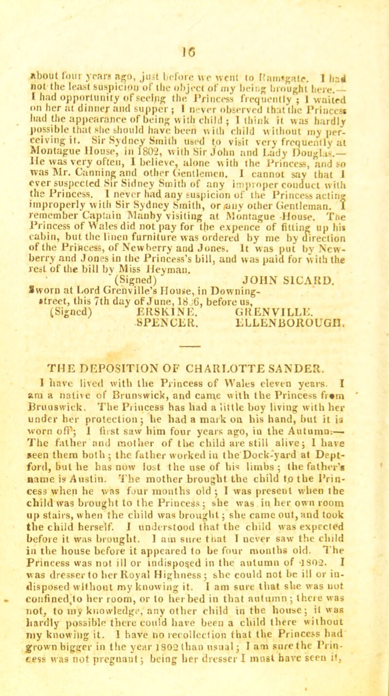ftbouf loin yrars ago, juit before we uciil to f!aiu«gate. 1 had not the letist suspiciou of the object of my being brought here.— I had opportunity of seelpg (he Princess frequently; 1-waited on her at dintier and supper ; I n' ver observed that the JVinccsi liad (he appearance of being with chilli; 1 think it was hardly possible that she hliould have been w ith child w iihoiit my jier- ceiving it. Sir Sydney Smith used to visit very frequently at Montague House, in 1802, with Sir John and l.ady Douglas.— He was very often, 1 believe, alone with the Princess, and so was Mr. Canning and other (tenllcincn. 1 cannot say that I ever suspected Sir Sidney Smith of any impioper conduct with the Princess. 1 never had any suspicion of the I’rinccss acting improperly with Sir Sydney Smith, or/any other (ientleman. I remember Captain Mauhy visiting at Montague House. The Princess of Wales did not pay for t|ie expence of fitting up his cabin, but the linen furniture was ordered by me by direction of the Princess, of Newberry and Jones. It was put by New- berry and Jones in the Princess’s bill, and was paid for w ith the rest of the bill bv Miss Hey man. ■(Signed) JOHN SICAKD. Sworn at Lord Grenville’s Flouse, in Downing- *treet, this 7th day of June, 18j6, before us, (Signed) ERSKINE. GRENVILLE. SPENCER. ELLENBOROUGIE THE DEPOSITION OF CHARLOTTE SANDER. 1 have liveil with the Princess of Wales eleven years. I am a native of Brunswick, and came with the Princess fr»m Bruuswick. The Princess has had a little boy living with her under her protection; he had a mark on his hand, but it is worn oft'; 1 first saw him four year.s ago, iu the Autuinn;— The father tind mother of tlie child are still alive; 1 have seen them both ; the father worked in the Dock-yard at Dept- ford, but he has now lost the use of his limbs; the father’s name is Austin. The mother brought the child t.o the Prin- cess when he vvas four mouths old ; I was present when the child was brought to the Princess ; she was in her own room up stairs, when the child was brouglit; she came out, and took the child herself. I understood that the child w'as expected before it was brought. 1 am sure tiiat 1 never saw the child in the house before it appeared to be four months old. The Princess was not ill or indisposed in the autumn of 'ISO-J. I was dresser to licr Royal Highness; she could not he ill or in- disposed without my knowing it. 1 am sure that she was not confincd,to her room, or to her bed in that autumn ; there was not, to my knowledge, any other child in the house; it was hardly possible there could have been a child tliere without niy knowing it. 1 have no recolicclion (hat the Princess had grown bigger in the year 1802 than usual; 1 am sure the Prin- cess was not pregnanl; being her dresser I must have seen it,