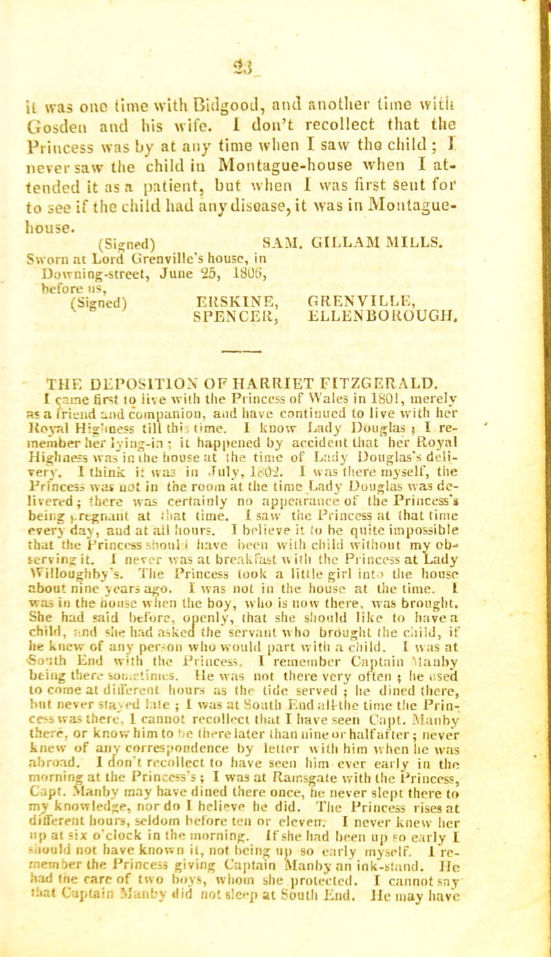 it was one lime with Bidgooil, aiul another lime with Gosden and his wife. 1 don’t recollect that the Princess was by at any time when I saw tho child; 1 never saw the child in Montague-house when I at- tended it as a patient, but when 1 was first Sent for to see if the child had any disease, it was in Montague- house. (Si_^ned) SAM, GII,LA]\I MILLS. Sworn ai Lord Grenville’s house, in Downing-street, June 25, 1805, before us, (Signed) ERSKINE, GRENVILLE, SPENCER, ELLENBOROUGH. THE DEPOSITION OF HARRIET FITZGERALD. I caae first to live with the Princess of Wales in 1801, merely as a friend and companion, and have continued to live with her Koj-al Hig'iness till thi; time. 1 know Lady Douglas j I re- member her lying-in ; it happened by accident that her Royal Highness was in the iinuse at (he time of Lady Douglas's deli- very. I think i: was in July, lc02. 1 was there myself, the Princess was not in the room at the time Lady Douglas was de- livered; there was certainly no appearance of the Princess's being (.regnant at that lime. 1 saw the Princess at that time every day, and at ail hours. I believe it to be quite impossible that the Princess siioiil i have been with child without my ob- serving it. I never was at bre.nkfast with the Pi incess at Lady Willoughby's. The Princess look a little girl iut,) the house about nine years ago. I was not in the house at the time. I was in the noiisc when the boy, who is now there, was brought. She had said before, openly, that she should like to have a child, and slie had asked the servant who brdught the child, if he knew of any person who would part with a ciiild. I ssas at South End with the Princess. I remember Captain Maiiby being there son.ctiraes. He was not there very often ; he used to come at diiferent hours as the tide served ; he dined there, but never stayed late ; 1 was at South End iilftlie time the Prin- cess was there, 1 cannot recollect that I have seen Capt. Alanby the.''c, or know him to be there later than nine or half after; never knew of any correspondence by letter with him w hen he was abroad. I don't recollect to have seen him ever early in tho morning at the Princess’s ; I was at Ramsgate with the Princess, Capt. .Vlariby may have dined there once, he never slept there to my knowledge, nor do 1 believe he did. The Princess rises at different hours, seldom before ten or eleven. I never knew her lip at six o'clock in the morning. If she had been up so early I siiuuld not have known it, not being no so early myself. 1 re- member the Princess giving Captain Manby an ink-stand. He h.id Ine care of two boys, whom she protected. I cannot say that Captain Manby did not sleep at South End. He may have