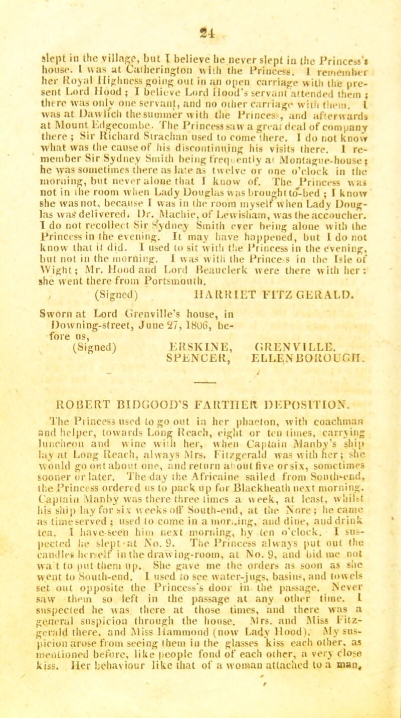 2-i slept in the villa,^e, but I believe he never slept in the Prince^s'i house. 1 was at Cniheringlon with the Princess. 1 reineinbir her lto)ai Highness going out in an open carriage with tlie pre- sent l.ord Hood ; I believe Lord Hood's servant attended i.hein ; there w;is oidy one servant, and no other can iage with them. I was at Dawlich thesummer with the Princes-, and afterwards at ftlount Kdgecoinbe. The I’rincess saw a great deal of company there ; Sir Richard Sirachan used to come there. I do not knovV what was the cause of his discofitinuing itis visits there. 1 re- nieiiiher Sir Sydney Smith being frequently a> Montague-house t he was souietiinc.s there as late tia twelve or one o’clock in the inoriiing, but never alone that i know of. I'be Princess was not in the room when Lady Douglas wtis brought to-bed ; I know she was not, because I was iu the room myself when Lady Doug- las was delivered. Dr. IMacliic, of I.ewisiiam, was thcaccouclier. T do not recoiled Sir f'ydney Smith ever being alone with the Princess in the evening. It may have happened, but 1 do not know that it did. I used to sit with the Princess in the evening, blit not in the morning. J was w itli the Prince s in the Isle of AVight; Mr. Hood and Lord Reauclerk were there with her: she went there from Portsmouth. , (Signed) HARRIET FITZ Gi;R.\LD. Sworn at Lord Grenville’s house, in Downing-sireet, Jiinc5i7, 18Ut5, be- fore ns, (Signed) ERSKINE, GRENVILLE. SPENCER, ELLEN EOROUGH. ROBERT BIDGOOD’S FARTHER DEPOSITION. 'I'he Piincessnscd to go out in her phaeton, with coachman and helper, towards Long Reach, eight or ten limes, carrying luncheon and wine vviiii her, when Captain Manby’s ship lay at Long Reach, always .Mrs. Fiiygcrald was with her; she woitld go out about one, aiidreiurn a' out five orsix, sometimes sooner or later. The day the Africaine sailed from South-end, the Princess ordered us to pack up for Blackbeatli next morning. Capiaiii Manby was there three limes a week, at least, wliiLt Ids shi[) lay for six weeks oil' South-end, at the Norc; he came as timeserved ; used to come in a iiior,.ing, and dine, and drink tea. I have seen him next morning, l>y ten o'clock. I su.-- pecicd lie slept-at No. 9. The I’rinccss always put out the caudles In isclf in the drawing-room, at No. 9, and bid me not w,a t to ()iit them np. She g:ive me the orders as soon as she went to Soutli-end. I used to sec water-jugs, basiu-^, and towels set out opposite the Princess's door in the pa.ssage. Never saw them so left in the pa.ssage at any other time. I suspecled he was there at those times, and there was a general snsi)iciou Ihrongh the house. Airs, and Miss Fitz- gerald there, and Miss Hammond (now Lady Hood). i\Iy sus- picion arose from seeing them in the glasses kiss each olher, as mentioned before, like people fond of each other, a very close kiss. Her behaviour like tliat of a woman attached to a man.