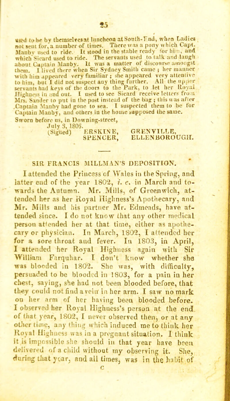 wipd tube by tbemselTcsat luncheon atSonth-rnd, when Ladiei not sent for, a number of times. Tliere was a pony which Capt. Manby n^ed to ride. It stood in the stable ready 'or him, and which'Sicard used to ride. The servants used to talk and laugh about Captain Manby. It was a matter of discourse amongst them. I lived there when Sir Sydney Smith came ; her manner with him appeared very familiar ; she appeared very attentive to him, but I did not suspect any thing further. All the upper servants had keys of the doors to the Park, to let her Iloyai Highness in iiud out. I used to see Sicard receive letters front Mrs. Sander to put in the post instead of the bag ; this w as after .Captain Manby had gone to sea. I suspected them to be tor Captain Manby, and others in the house supposed the same. Sworn before us, in Uowning-street, July 3, 1805. (Sigued) ERSKINE, GRENVILLE, SPENCER, ELLENBOROUGIT. SIR FRANCIS MILLMAN’S DEPOSITION, I attended the Princess of Wales in the Spring, and latter end of the year 1802, i. e. in March and to- wards the Autumn. Mr. Mills, of Greenwich, at- tended her as her Royal Higliness’s Apothecary, and Mr. Mills and his parttier Mr. Edmeads, have at- tended since. I do not know that any other medical person attended her at that time, either as apothe- cary or physician. In March, 1802, I attended her for a sore throat and fever. In 1803, in April, I attended her Royal Highness again with Sir William Farquhar. I don’t know whether she was blooded in 1802. She was, with difficulty, persuaded to be blooded in 1803, for a pain in her chest, saying, she had not been blooded before, that they could not find a vein'in her arm. I saw no mark on her arm of her having been blooded before. I observed her Royal Highness’s person at the end of that year, 1802, 1 never observed then, or at any other time, anything which induced me to think her Royal Highness was in a pregnant situation. I think it is impossible she should in that year have been delivered of a child without my observing it. She, during that year, and all times, was in (.he habit of