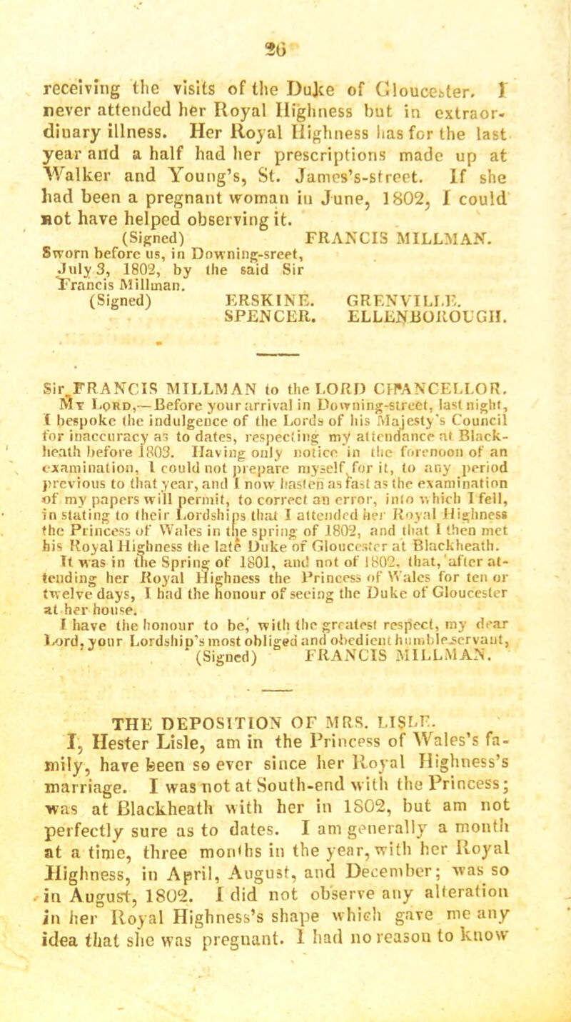 20 receiving tlie visits of the Dujce of Gloucester. 1 never attended her Royal Highness but in extraor- dinary illness. Her Royal Highness has for the last year and a half had her prescriptions made up at Walker and Young’s, St. Jamcs’s-sfreet. If she had been a pregnant woman in June, 1802, I could Hot have helped observing it. (Signed) FRA>XIS MILLMAN. Sworn before us, in Downing-sreet, .July 3, 1802, by Ihe said Sir Yraheis Millman. (Signed) KRSKINE. GRENVILI.E. SPENCER. ELLENBOROUGII. Sir FRANCIS MILLMAN to the LORD CH*ANCELLOR. Mv Lord,— Before yourarrival in Downing-street, last night, t bespoke the indulgence of the Lords of liis Majesty's Council for inaccuracy as to dates, respecting myt attendance at Black- hcath before 1803. Having only notice in the fori-ncon of an fxaniination, I could not prepare myself for it, to any period previous to that year, and I now hasten as fast as the examination of my papers will permit, to correct an error, into which I fell, in slating to their Lordships that I attended her Royal Highness the Princess of Wales in tije spring of 1802, and that I then met his Royal Highness the late Duke of Gloucester at Blackheath. It was in tlie Spring of 1801, am! not of 1802. that,'after at- tending her Royal Highness the Princess of ^^■alcs for ten or twelve days, 1 had the honour of seeing the Duke of Gloucester at her house. I have the honour to be^ with tlie greatest respect, my dear l/)rd, your Lordship's most obliged and obedient huiiil)le.scrvaut, (Signed) FRANCIS MILLMAN. THE DEPOSITION OF MRS. LISLE. I, Hester Lisle, am in the Princess of Wales’s fa- mily, have been so ever since her Royal Highness’s marriage. I was not at South-end with the Princess; was at Blackheath with her in 1802, but am not perfectly sure as to dates. I am generally a month at a time, three mon<bs in the year, with her Royal Highness, in April, August, and December; was so in August, 1802. 1 did not observe any alteration in her Royal Highness’s shape which gave me any