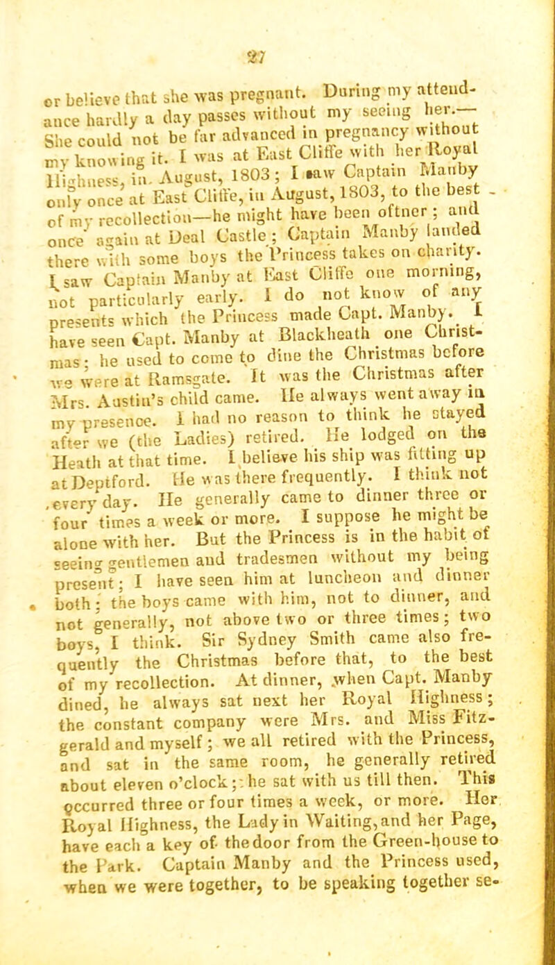 or believe that she was pregnant. During my attend- ance hardly a day passes without my seeing her She could not be far advanced m pregnancy without “ So^ng it. 1 was a. East Clift with her loyal lli-Tiuiess, in. August, 1803; I taw Captain hla iby Lfv once at East Clitte, in August 1803 to the bes . of my recollection—he might have been oftncr ; ant once again at Deal Castle ; Captain Manby anded there n'iih some boys the Princess takes on chanty. I saw Captain Manby at Ivist Cliffo one morning, not particularly early. 1 do not know of any presents which the Princess made Capt. Manby. L Lve seen Capt. Manby at Blackheath one Christ- mas • he used to come to dine the Christmas before we were at Ramsgate. It was the Christmas after Mrs. Austin’s child came, lie always went away m my presence. 1 had no reason to think he stayed aft«r we (the Ladies) retired. He lodged on the Heath at that time. I believe his ship was fating up at Deptford. He w as there frequently. I think not ■ everyday. He generally came to dinner three or four times a week or more. I suppose he might be alone with her. But the Princess is in the habit of seeing gentlemen and tradesmen without my being present; I have seen him at luncheon and dinner both; the boys came with him, not to dinner, and not generally, not above two or three times; two boys, I think. Sir Sydney Smith came also fre- quently the Christmas before that, to the best of my recollection. At dinner, .when Capt. Manby dined, be always sat next her Royal Highness; the constant company were Mrs. and Miss Fitz- gerald and myself; we all retired with the Princess, and sat in the same room, he generally retired about eleven o’clock;:he sat with us till then. Ihis occurred three or four times a week, or more. Her Royal Highness, the Lady in Waiting,and her Page, have each a key of the door from the Green-house to the Park. Captain Manby and the Princess used, when we were together, to be speaking together se-